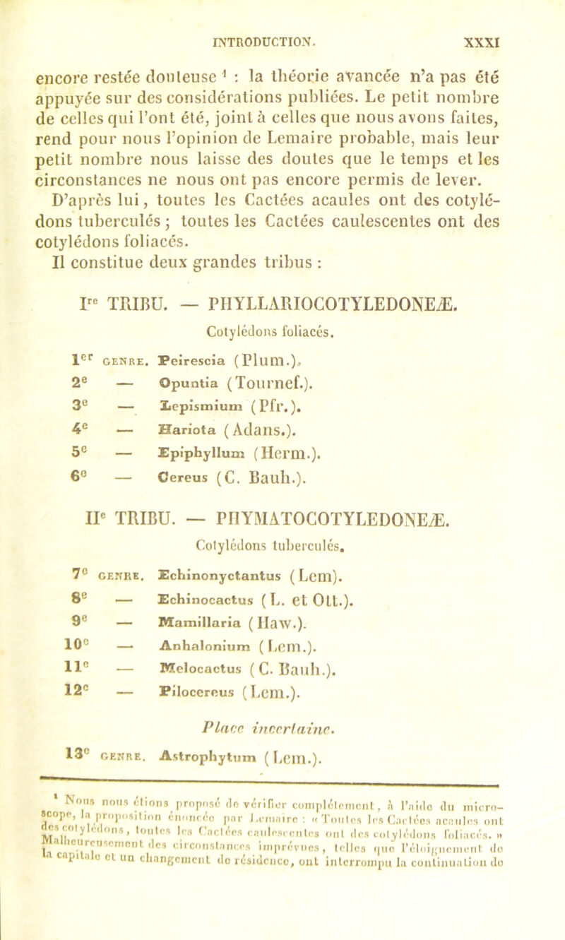 encore restée douteuse ^ : la théorie avancée n’a pas été appuyée sur des considérations publiées. Le petit nombre de celles qui l’ont été, joint à celles que nous avons faites, rend pour nous l’opinion de Lemaire probable, mais leur petit nombre nous laisse des doutes que le temps et les circonstances ne nous ont pas encore permis de lever. D’après lui, toutes les Cactées acaules ont des cotylé- dons tubercules ; toutes les Cactées caulescentes ont des cotylédons foliacés. Il constitue deux grandes tribus : P-> TRIBU. — PHYLLARIOCOTYLEDONEÆ. Cotylédons foliacés. 1®'' genre. Peirescia (Plum.). 2® — Opuntia (Tournef.). 3« — Xicpismium (Pfr.). 4® — Hariota ( Adans.), 5® — Epiphyllum (Herm.). 6® — Cereus (C. Bauh.). IP TRIBU. — PIIYMATOCOTYLEDONEÆ, Cotylédons tuberculés. 7® GENRE. Echinonyctantus ( Lcm). 8® _ Echinocactus ( L. et Oll.). 9® — Mamillaria ( llaw.). 10® — Anhalonium ( I,cm.). 11® — Melocactu.s (C-Bailli.). 12® — Piloccrcus ( Lem.). Place, incer!aine. 13® GENRE. A.strophytum ( I.cm.). Nous noiis tlions proposé <Io vérlPor coiiiplélcmniit, à l’nido «lu micro- scope, la proposa ion émincée par l.cmairc; «Tonlns les Cach'os ncaiilos oui ^sijoljlc.lnn,, p,, (’achirs caiilcsccnlcs onl «les colyléiloiis loliaci's. .. I aiiicurcuscmenl «les ciixonslani:cs imprévues, Icllcs <|ue l’éloijrncmcnl <lo api .1 0 et un cliangcmciil do résidence, oui inlcmjni|)u l;i conliiiiiaLiuii do