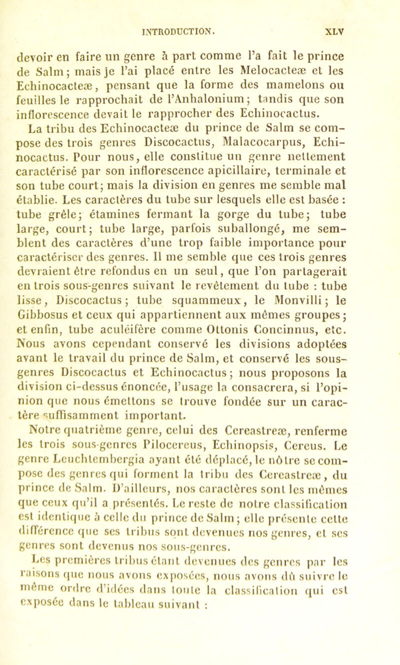 devoir en faire un genre à part comme l’a fait le prince de Salm ; mais je l’ai placé entre les Melocacteæ et les Echinocacteæ, pensant que la forme des mamelons ou feuilles le rapprochait de l’Anhalonium ; tandis que son inflorescence devait le rapprocher des Echinocactus. La tribu des Echinocacteæ du prince de Salm se com- pose des trois genres Discocactus, Malacocarpus, Echi- nocactus. Pour nous, elle constitue un genre nettement caractérisé par son inflorescence apicillaire, terminale et son tube court; mais la division en genres me semble mal établie. Les caractères du tube sur lesquels elle est basée : tube grêle; étamines fermant la gorge du tube; tube large, court; tube large, parfois suballongé, me sem- blent des caractères d’une trop faible importance pour caractériser des genres. 11 me semble que ces trois genres devraient être refondus en un seul, que l’on partagerait en trois sous-genres suivant le revêtement du tube ; tube lisse. Discocactus; tube squammeux, le Monvilli ; le Gibbosus et ceux qui appartiennent aux mêmes groupes; et enfin, tube aculéifère comme Ottonis Concinnus, etc. Nous avons cependant conservé les divisions adoptées avant le travail du prince de Salm, et conservé les sous- genres Discocaclus et Echinocactus ; nous proposons la division ci-dessus énoncée, l’usage la consacrera, si l’opi- nion que nous émettons se trouve fondée sur un carac- tère ‘suffisamment important. Notre quatrième genre, celui des Ccreastreæ, renferme les trois sous genres Piloccreus, Ecbinopsis, Cereus. Le genre Leucblembergia ayant été déplacé, le nôtre se com- pose des genres qui forment la tribu des Cereastreæ, du prince de Saim. D’ailleurs, nos caractères sont les mêmes que ceux qu’il a pré.senlés. Le reste de notre classification est identique à celle du prince de Salm ; elle présente celle diflérerice (jue ses tribus sont devenues nos genres, et ses genres sont devenus nos sons-genres. Les premières tribus étant devenues des genres par les raisons (pie nous avons exposées, nous avons dù suivre le même ordre d’idées dans toute la classification qui est exposée dans le tableau suivant ;