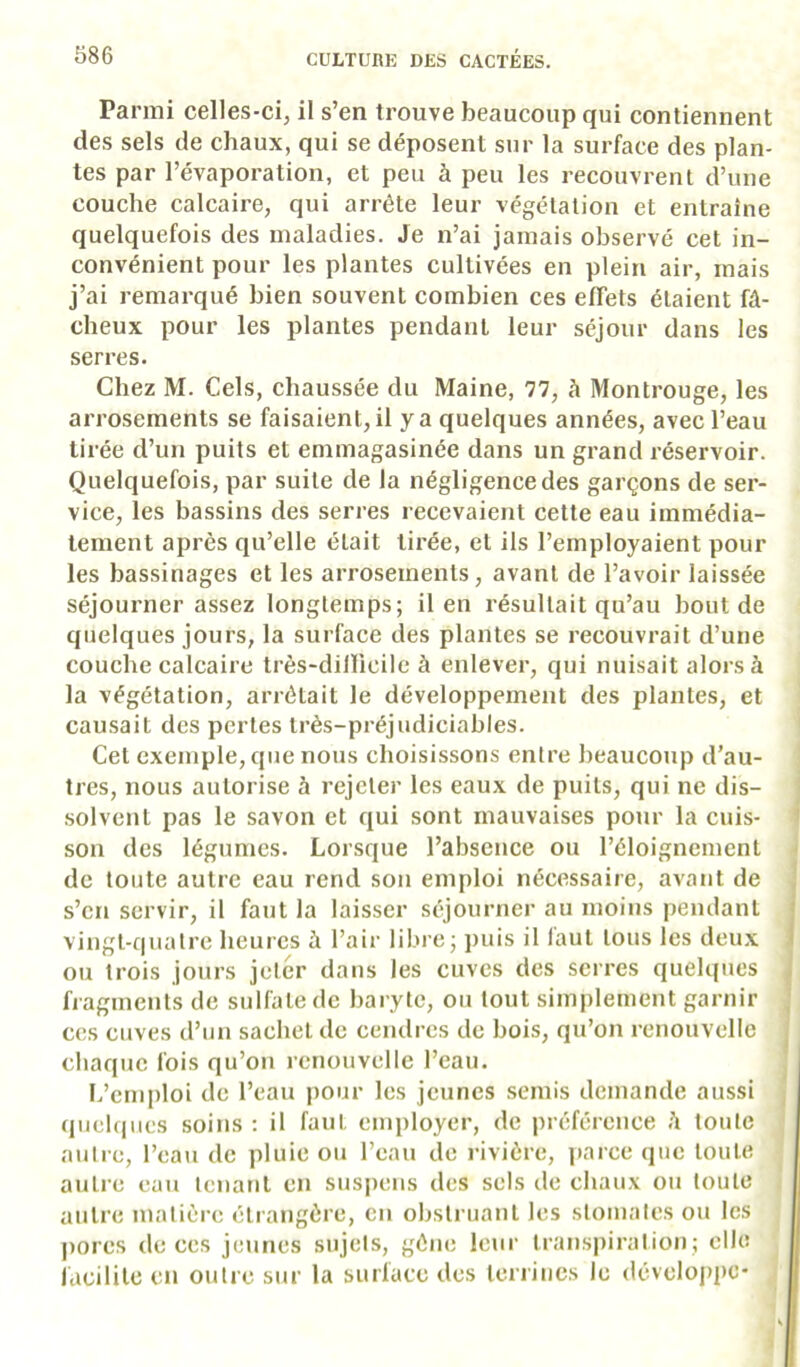 Parmi celles-ci, il s’en trouve beaucoup qui contiennent des sels de chaux, qui se déposent sur la surface des plan- tes par l’évaporation, et peu à peu les recouvrent d’une couche calcaire, qui arrête leur végétation et entraîne quelquefois des maladies. Je n’ai jamais observé cet in- convénient pour les plantes cultivées en plein air, mais j’ai remarqué bien souvent combien ces effets étaient fâ- cheux pour les plantes pendant leur séjour dans les serres. Chez M. Cels, chaussée du Maine, 77, à Montrouge, les arrosements se faisaient, il y a quelques années, avec l’eau tirée d’un puits et emmagasinée dans un grand réservoir. Quelquefois, par suite de la négligence des garçons de ser- vice, les bassins des serres recevaient cette eau immédia- tement après qu’elle était tirée, et ils l’employaient pour les bassinages et les arrosements, avant de l’avoir laissée séjourner assez longtemps; il en résultait qu’au bout de quelques jours, la surface des plantes se recouvrait d’une couche calcaire très-dillicile à enlever, qui nuisait alors à la végétation, arrêtait le développement des plantes, et causait des pertes très-préjudiciables. Cet exemple, que nous choisissons entre beaucoup d’au- tres, nous autorise à rejeter les eaux de puits, qui ne dis- solvent pas le savon et qui sont mauvaises pour la cuis- son des légumes. Lorsque l’absence ou l’éloignement de toute autre eau rend son emploi nécessaire, avant de s’en servir, il faut la laisser séjourner au moins pendant vingt-quatre heures à l’air libre; ])uis il laut tous les deu.x ou trois jours jeter dans les cuves des serres quelques fragments de sulfate de baryte, ou tout simplement garnir ces cuves d’un sachet de cendres de bois, qu’on renouvelle chaque fois qu’on renouvelle l’eau. I.’emploi de l’eau i)Our les jeunes semis demande aussi quelques soins : il faut employer, de préférence h toute autre, l’eau de pluie ou l’eau de rivière, jiarce que toute autre eau tenant en sus|)ens des sels de chaux ou toute autre matière étrangère, en obstruant les stomates ou les pores de ces jeunes sujets, gêne leui‘ transpiration; elle lâcililc en outre sur la surface des terrines le développe-