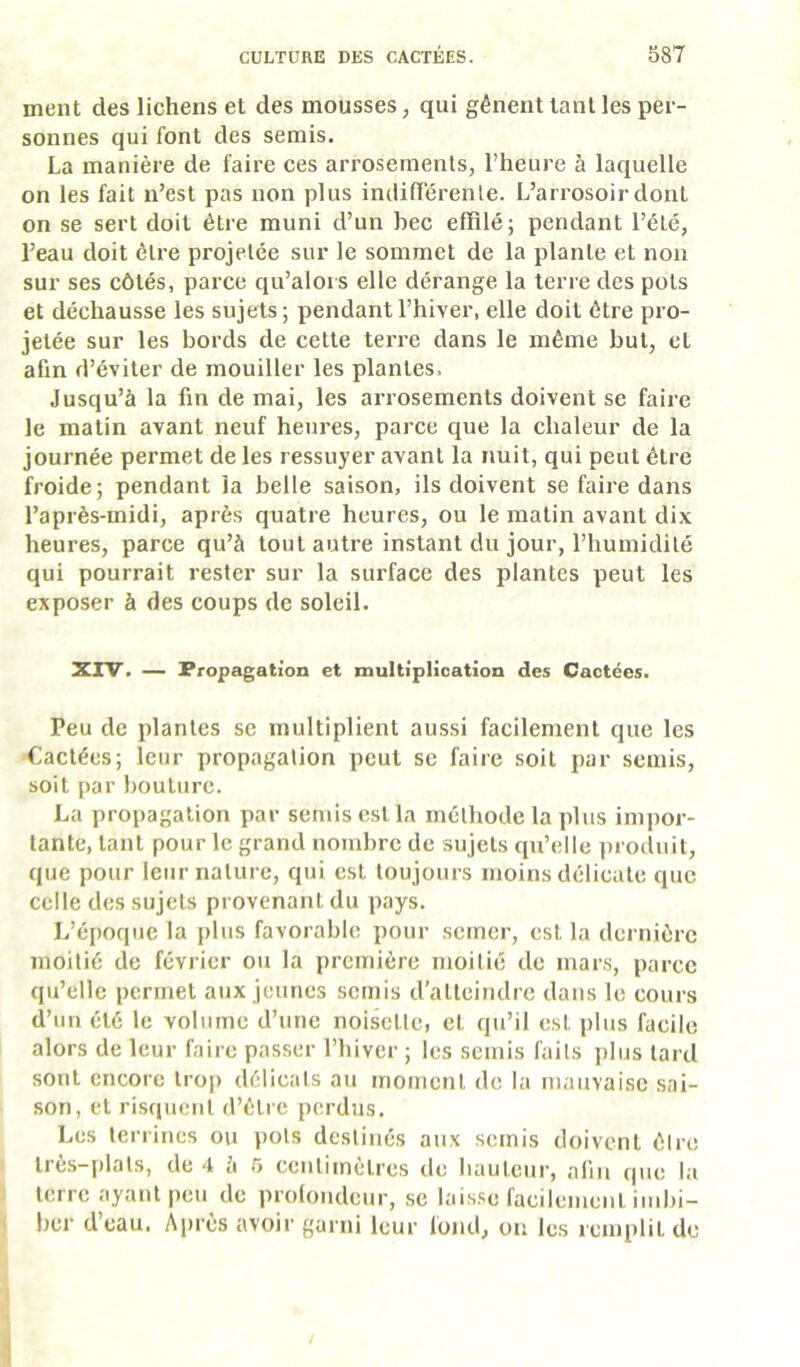 ment des lichens et des mousses, qui gênent tant les per- sonnes qui font des serais. La manière de faire ces arrosements, l’hem’e à laquelle on les fait n’est pas non plus imiilTérenle. L’arrosoir dont on se sert doit être muni d’un bec effilé; pendant l’été, l’eau doit être projetée sur le sommet de la plante et non sur ses côtés, parce qu’alors elle dérange la terre des pots et déchausse les sujets; pendant l’hiver, elle doit être pro- jetée sur les bords de cette terre dans le même but, et afin d’éviter de mouiller les plantes. Jusqu’à la fin de mai, les arrosements doivent se faire le matin avant neuf heures, parce que la chaleur de la journée permet de les ressuyer avant la nuit, qui peut être froide; pendant la belle saison, ils doivent se faire dans l’après-midi, après quatre heures, ou le matin avant dix heures, parce qu’à tout autre instant du jour, l’humidité qui pourrait rester sur la surface des plantes peut les exposer à des coups de soleil. XIV. — Propagation et multiplication des Cactées. Peu de plantes se multiplient aussi facilement que les Cactées; leur propagation peut se faire soit par semis, soit par bouture. La propagation par semis est la méthode la plus impor- tante, tant pour le grand nombre de sujets qu’elle ])roduit, que pour leur nature, qui est toujours moins délicate que celle des sujets provenant du pays. L’époque la plus favorable pour semer, est la dernière moitié de février ou la première moitié de mars, parce qu’elle permet aux jeunes semis d’atteindre dans le cours d’un été le volume d’une noisette, et qu’il est plus facile alors de leur faire passer l’hiver ; les semis faits plus tard sont encore trop délicats au moment de la mauvaise sai- son, et risquent d’être perdus. Les terrines ou pots destinés aux semis doivent êire Ires-plats, de 4 à 5 centimètres de hauteui', afin c|ue la terre ayant peu de prolondeur, se lais.se facilement imbi- l)cr d’eau. Après avoir garni leur fond, on les icmplit de