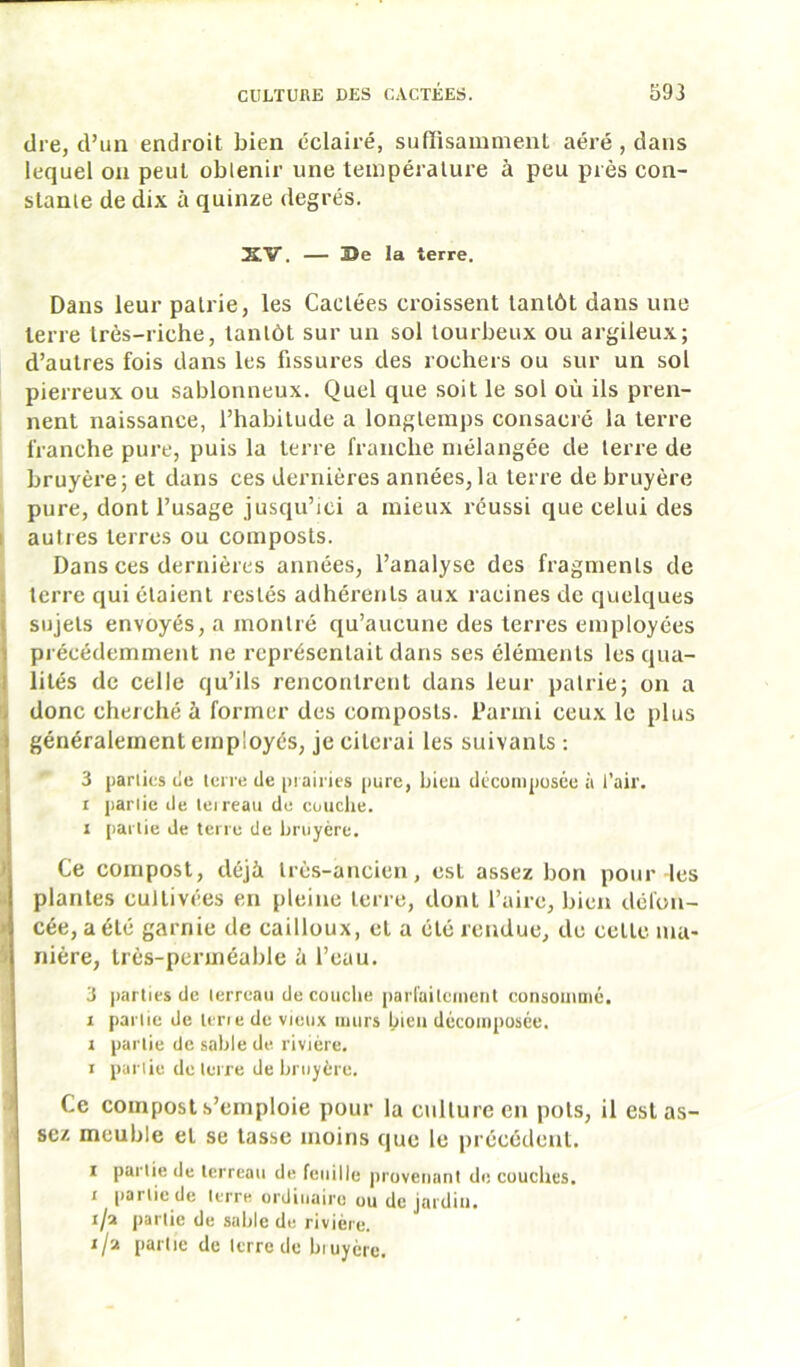 dre, d’un endroit bien éclairé, suffisamment aéré, dans lequel on peut obtenir une température à peu près con- stante de dix a quinze degrés. XV. — Be la terre. Dans leur pairie, les Cactées croissent tantôt dans une terre très-riche, tantôt sur un sol tourbeux ou argileux; d’autres fois dans les fissures des rochers ou sur un sol pierreux ou sablonneux. Quel que soit le sol où ils pren- nent naissance, l’habitude a longtemps consacre la terre franche pure, puis la terre franche mélangée de terre de bruyère; et dans ces dernières années, la terre de bruyère pure, dont l’usage jusqu’ici a mieux réussi que celui des I autres terres ou composts. Dans ces dernières années, l’analyse des fragments de i terre qui étaient restés adhérents aux racines de quelques sujets envoyés, a montré qu’aucune des terres employées précédemment ne représentait dans ses éléments lesqua- j lilés de celle qu’ils rencontrent dans leur patrie; on a ^ donc cherché à former des composts. Parmi ceux le plus I généralement employés, je citerai les suivants : 3 parlics tic lei re de pi airics (lure, bicu dcconiposce à l’air. , I panie de leireau de ceuche. 1 paille de tei ie de bruyère. J Ce compost, déjà très-ancien, est assez bon pour les i plantes cultivées en pleine terre, dont l’aire, bien défon- t cée, a été garnie de cailloux, et a été rendue, du celle ma- J niére, très-perméable à l’eau. 3 jiarlies de lerrcaii découché |)arfuilcuieiit consoiiiaié. I pari le de lcrie de vieux iiiiirs bien décoiiipusée, 1 partie de sable de rivière. I pal lie de luire de bruyère. •i Ce compost s’emploie pour la culture en pots, il est as- sez meuble et se tasse moins que le précédent. I parlie de terreau de feuille provenant découches. I partie de terre ordinaire ou de jardin, i/a partie de sable du rivière, r/a partie de terre de biuyère. V