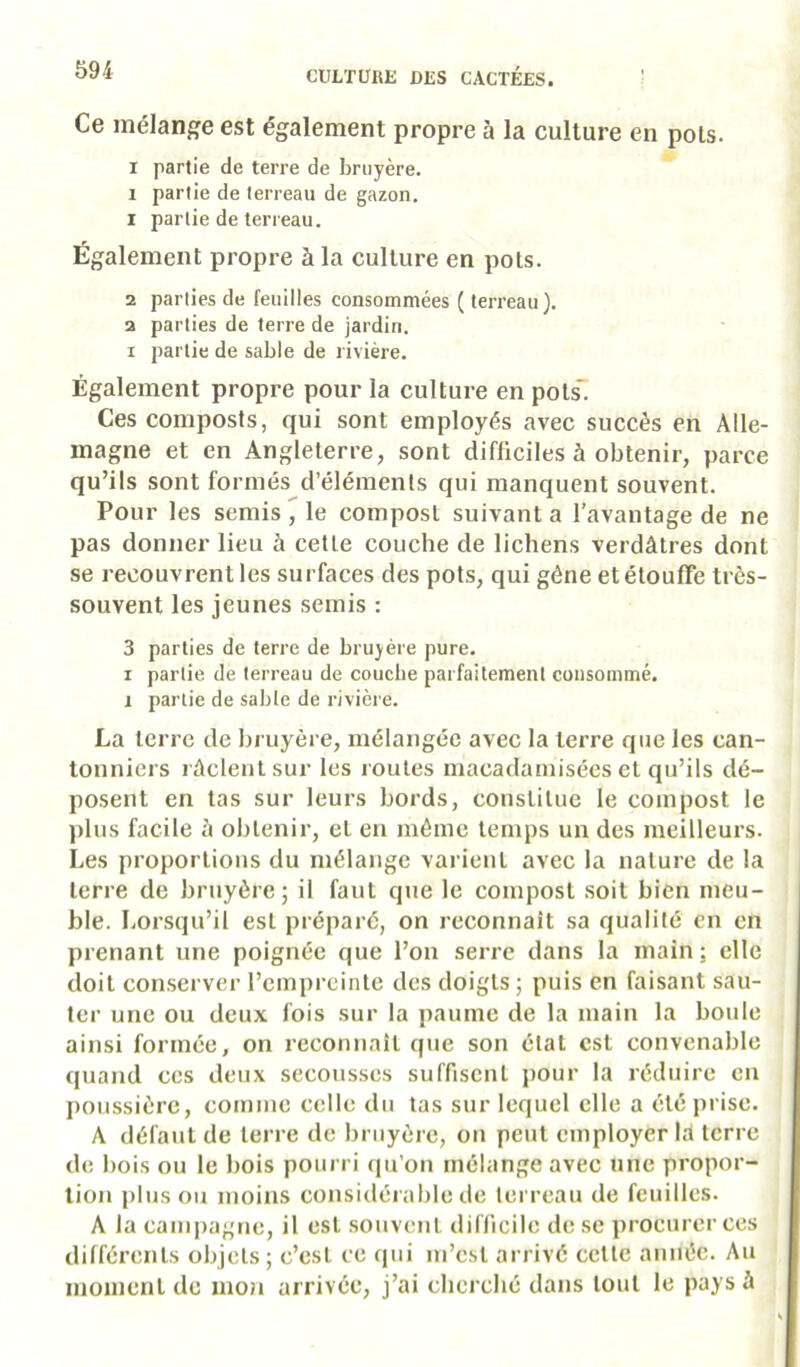 Ce mélange est également propre à la culture en pois. I partie de terre de bruyère. 1 partie de terreau de gazon. 1 partie de terreau. Également propre à la culture en pots. 2 parties de feuilles consommées ( terreau). 2 parties de terre de jardin. I partie de sable de rivière. Également propre pour la culture en pols~ Ces composts, qui sont employés avec succès en Alle- magne et en Angleterre, sont difficiles à obtenir, parce qu’ils sont formés d’éléments qui manquent souvent. Pour les semis 7 le compost suivant a l’avantage de ne pas donner lieu à cette couche de lichens verdâtres dont se recouvrent les surfaces des pots, qui gêne et étouffe très- souvent les jeunes semis : 3 parties de terre de bruyère pure. I partie de terreau de couche parfaitement consommé. 1 partie de sable de rivière. La terre de bruyère, mélangée avec la terre que les can- tonniers râclentsur les routes macadamisées et qu’ils dé- posent en las sur leurs bords, cotistilue le compost le plus facile à obtenir, et en même temps un des meilleurs. Les proportions du mélange varient avec la nature de la terre de brtiyère ; il faut que le compost soit bien meu- ble. Lorsqu’il est préparé, on reconnaît sa qualité en en prenant une poignée que l’on serre dans la main; elle doit con.server l’empreinte des doigts ; puis en faisant sau- ter une ou deux fois sur la paume de la main la boule ainsi formée, on reconnaît que son état est convenable quand ces deux secousses suffisent pour la réduire en poussière, comme celle du tas sur lequel elle a été prise. A défaut de terre de bruyère, on peut employer la terre de bois ou le bois pourri qu’on mélange avec une propor- tion pinson moins considérable de terreau de feuilles. A la campagne, il est souvent difficile de se procurer ces différents objets; c’est ce cpii m’est arrivé cette année. Au moment de mon arrivée, j’ai cherché dans tout le pays à