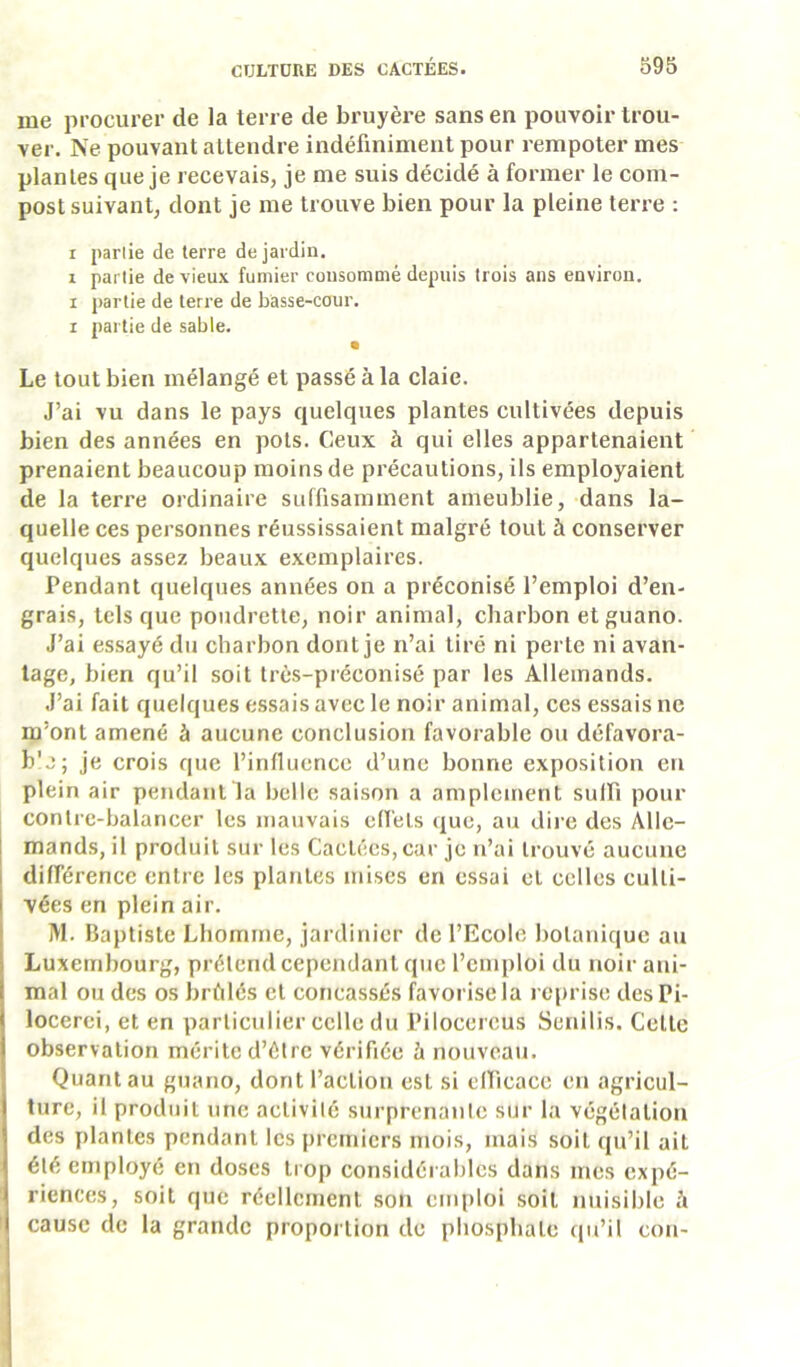 me procurer de la terre de bruyère sans en pouvoir trou- ver. Ne pouvant attendre indéfiniment pour rempoter mes plantes que je recevais, je me suis décidé à former le com- post suivant, dont je me trouve bien pour la pleine terre : I parlie de terre de jardin. 1 partie de vieux fumier consommé depuis trois ans environ. I partie de terre de basse-cour. I partie de sable. Le tout bien mélangé et passé à la claie. J’ai vu dans le pays quelques plantes cultivées depuis bien des années en pots. Ceux à qui elles appartenaient prenaient beaucoup moins de précautions, ils employaient de la terre ordinaire suffisamment ameublie, dans la- quelle ces personnes réussissaient malgré tout à conserver quelques assez beaux exemplaires. Pendant quelques années on a préconisé l’emploi d’en- grais, tels que poudrctte, noir animal, charbon et guano. J’ai essayé du charbon dont je n’ai tiré ni perte ni avan- tage, bien qu’il soit très-préconisé par les Allemands. J’ai fait quelques essais avec le noir animal, ces essais ne m’ont amené à aucune conclusion favorable ou défavora- b'j; je crois que l’influence d’une bonne exposition en plein air pendant la belle saison a amplement sulfi pour contrc-balaricer les mauvais effets que, au dire des Alle- mands, il produit sur les Cactées, car je n’ai trouvé aucune différence entre les plantes mises en essai et celles culti- vées en plein air. M. Baptiste Lhomine, jardinier de l’Ecole botanique au Luxembourg, prétend cependant que l’emploi du noir ani- mal ou des os brûlés et concassés favorise la reprise desPi- locerci, et en particulier celle du Pilocercus Senilis. Celte observation mérite d’élrc vérifiée à nouveau. Quant au guano, dont l’action est si elficacc en agricul- ture, il produit une activilé surprenante sur la végétation des plantes pendant les premiers mois, mais soit qu’il ait été employé en doses trop considéi ables dans mes expé- riences, soit que réellement son emploi soit nuisible à cause de la grande proportion de pliospbale qu’il con-