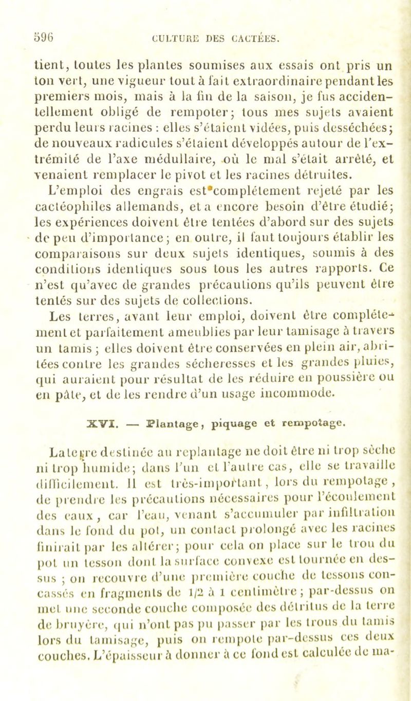 lient, toutes les plantes soumises aux essais ont pris un ton vert, une vigueur tout à lait extraordinaire pendant les premiers mois, mais à la ün de la saison, je fus acciden- tellement obligé de rempoter; tous mes sujets avaient perdu leurs racines : elles s’étaient vidées, puis desséchées; de nouveaux radicules s’étaient développés autour de l’ex- trémilé de l’axe médullaire, oii le mal s’était arrêté, et venaient remplacer le pivot et les racines déti uites. L’emploi des engrais est*complétement i-ejeté par les cacléopliiles allemands, et a encore besoin d’être étudié; les expériences doivent être tentées d’abord sur des sujets de peu d’importance; en outre, il faut toujours établir les coinpai aisous sur deux sujets identiques, soumis à des conditions identiques sous tous les autres rapports. Ce n’est qu’avec de grandes précautions qu’ils peuvent être tentés sur des sujets de collections. Les terres, avant leur emploi, doivent être complète-^ ment et pai faitement ameublies par leur tamisage à travers un tamis ; elles doivent être conservées en plein air, abri- tées contre les grandes sécheresses elles grandes pluie.';, qui auraient pour résultat de les réduire en poussière ou en pûle, et de les rendre d’un usage incommode. XVI. — Plantage, piquage et rempotage. Lalefii e destinée au rcplanlagc ne doit être ni trop sèche ni trop humide ; dans l'iin et l’autre cas, elle se travaille dinicilemenl. Il e,sl très-important, lors du rempotage , de i)rcndre les précautions nécessaires pour récoulemenl des eaux , car l’eau, venant s’accumuler par infiltration dans le fond du pot, un contact pi olongé avec les racines huilait par lesalléi’cr; pour cela on place sur le trou du pot un tesson dont la surface convexe est tournée en des- sus ; on recouvre d’une première couche de tessons con- cassés en fragments de 1/2 à l centimètie; par-dessus on met une seconde couche composée des détritus de la teri’e de bruyère, (|ui n’ont pas pu passer par les trous du tamis lors du tamisage, puis on lempote iiar-dessus ces deux couches. L’épaisseur à donner à ce lond est calculée de ma*