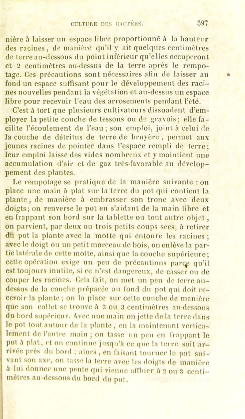 nière .’i laisser un espace libre proportionné à la liauleur des racines, de manière qu’il y ait quelques centimètres de terreau-dessous du point inférieur qu’elles occuperont et 2 centimètres au-dessus de la terre après le rempo- tage. Ces précautions sont nécessaires afin de laisser au fond un espace suffisant pour le développement des raci- nes nouvelles pendant la végétation et au-dessus un espace libre pour recevoir l’eau des arrosements pendant l’été. C’est à tort que plusieurs cultivateurs dissuadent d’em- ployer la petite couche de tessons ou de gravois; elle fa- cilite l’écoulement de l’eau; son emploi, joint à celui de la couche de détritus de terre de bruyère , permet aux jeunes racines de pointer dans l’espace rempli de terre; leur emploi laisse des vides nombreux et y maintient une accumulation d’air et de gaz très-favorable au dévelop- pement des plantes. Le rempotage se pratique de la manière suivante : on place une main à plat sur la terre du pot qui contient la plante, de manière à embrasser son tronc avec deux doigts; on renverse le pot en s’aidant de la main libre et en frappant son bord sur la tablelle ou tout autre objet, on parvient, par deux ou trois petits coups secs, à retirer du pot la plante avec la motte qui entoure les racines; 1 avec le doigt ou un petit morceau de bois, on enlève la par- tie latérale de cette motte, ainsi que la couche supériciire; I cette opération exige un peu de précautions parc^ qu’il ' est toujours inutile, si ce n’est dangereux, de casser ou de î couper les racines. Cela fait, on met un peu de terre au- I dessus de la couche prépai ée au fond du pot qui doit re- I cevoir la plante; on la place sur celte couche de manière I que son collet se trouve h 2 on 3 centi?nètres au-dessous 1 du bord supérieur. Avec une main on jette de la terre dans ; le pot tout autour de la plante, en la maintenant vertica- lement de rautre main ; on tasse un ])eii en frappant le pot h plat, et on continue jusqu’,'i ce (|ue la terre soit ar- rivée près du bord ; alors , en faisant loiinier le pot sui- vant son axe, on t.isse la tei’re av(!c les doigts de manièia; à lui donner une pente qui vienne aniiier h 2 o\i 3 centi- mètres au -dessous du bord du pot.