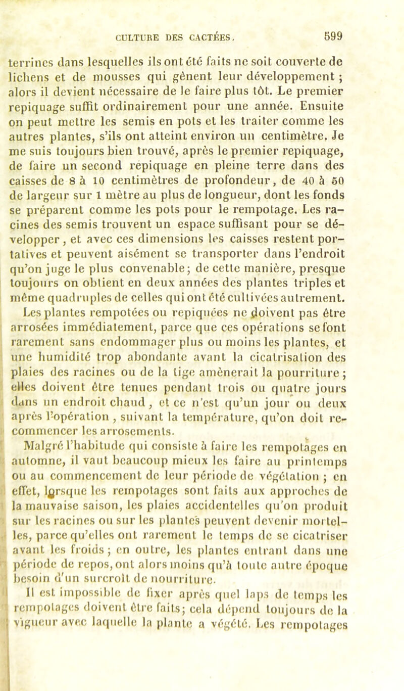 terrines dans lesquelles ils ont été faits ne soit couverte de lichens et de mousses qui gênent leur développement ; alors il devient nécessaire de le faire plus tôt. Le premier repiquage suffit ordinairement pour une année. Ensuite on peut mettre les semis en pots et les traiter comme les autres plantes, s’ils ont atteint environ un centimètre. Je me suis toujours bien trouvé, après le premier repiquage, de faire un second repiquage en pleine terre dans des caisses de 8 à 10 centimètres de profondeur, de 40 à 60 de largeur sur 1 mètre au plus de longueur, dont les fonds se préparent comme les pots pour le rempotage. Les ra- cines des semis trouvent un espace suffisant pour se dé- velopper , et avec ces dimensions les caisses restent por- tatives et peuvent aisément se transporter dans l’endroit qu’on juge le plus convenable; de cette manière, presque toujours on obtient en deux années des plantes triples et même quadruples de celles qui ont été cultivées autrement. Les plantes rempotées ou repiquées ne doivent pas être arrosées immédiatement, parce que ces opérations se font rarement sans endommager plus ou moins les plantes, et une humidité trop abondante avant la cicatrisation des plaies des racines ou de la tige amènerait la pourriture; elles doivent être tenues pendant trois ou quatre jours dans un endroit chaud, et ce n’est qu’un jour ou deux après l’opération , suivant la température, qu’on doit re- commencer les arrosements. Malgré l’habitude (jui consiste ù faire les rempotages en automne, il vaut beaucoup mieux les faire au printemps ou au commencement de leur période de végétation ; en effet, l^jrsqiie les rempotages sont faits aux approches de la mauvaise saison, les plaies accidentelles qu’on produit sur les racines ou sur les plantes [)euvent devenir mortel- les, parce qu’elles ont rarement le temps de se cicatriser avant les froids; en outre, les plantes entrant dans une période de repos, ont alors moins qu’à toute autre époque j)esoin d'un surcroît de nourritui’c. I 11 est impossible de lixer après quel lai)S de temps les rempotages doivent être faits; cela dépend toujours de la ; vigueur avec laquelle la plante a végété, Les rempotages