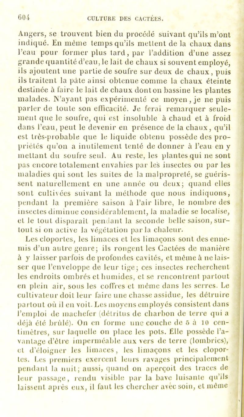Angers, se trouvent bien du procédé suivant qu’ils m’ont indiqué. En même temps qu’ils mettent de la chaux dans l’eau pour former plus tard, par l’addition d’une assez grande quantité d’eau, le lait de chaux si souvent employé, ils ajoutent une partie de soufre sur deux de chaux, puis ils traitent la pâle ainsi obtenue comme la chaux éteinte destinée à faire le lait de chaux dont on bassine les plantes malades. N’ayant pas expérimenté ce moyen, je ne puis parler de toute son effîcacité. Je ferai remarquer seule- ment que le soufre, qui est insoluble à chaud et à froid dans l’eau, peut le devenir en présence de la chaux, qu’il est très-probable que le liquide obtenu possède des pro- priétés qu’on a inutilement tenté de donner à l’eau en y mettant du soufre seul. Au reste, les plantes qui ne sont pas encore totalement envahies par les insectes ou par les maladies qui sont les suites de la malpropreté, se guéris- sent naturellement en une année ou deux; quand elles sont cultivées suivant la méthode que nous indiquons, jrendanl la première saison à l’air libre, le nombre des insectes diminue considérablement, la maladie se localise, et le tout disparait pendant la seconde belle saison, sur- tout si on active la végétation parla cbaleui-. Les cloportes, les limaces cl les limaçons sont des enne- mis d’un autre genre; ils rongent les Cactées de manière à y laisser parfois de profondes cavités, et même à ne lais- ser que l’enveloppe de leur tige; ces insectes recbercbenl les endroits ombrés cl humides, et .se rencontrent partout en plein air, sous les coUVes et même dans les serres. Le cullivaleur doit leur faire une chasse assidue, les détruire partout où il en voit. Les moyens employés consistent dans l’emploi de mâchefer (détritus de chai hon de terre qui a déjà été brûlé). On en forme une couche de 5 à 10 cen- timètres, sur laquelle on j)lace les pots. Elle possède l’a- vantage d’ètrc imperméable aux vers de terre (lombrics), et d’éloigner les limaces, les limaçons et les clopor- tes. Les premiei's exercent leurs lavages principalement pendant la nuit; aussi, quand on aperçoit des traces de leur passage, rendu visible par la bave luisante qu’ils laissent après eux, il faut les chercher avec soin, et même