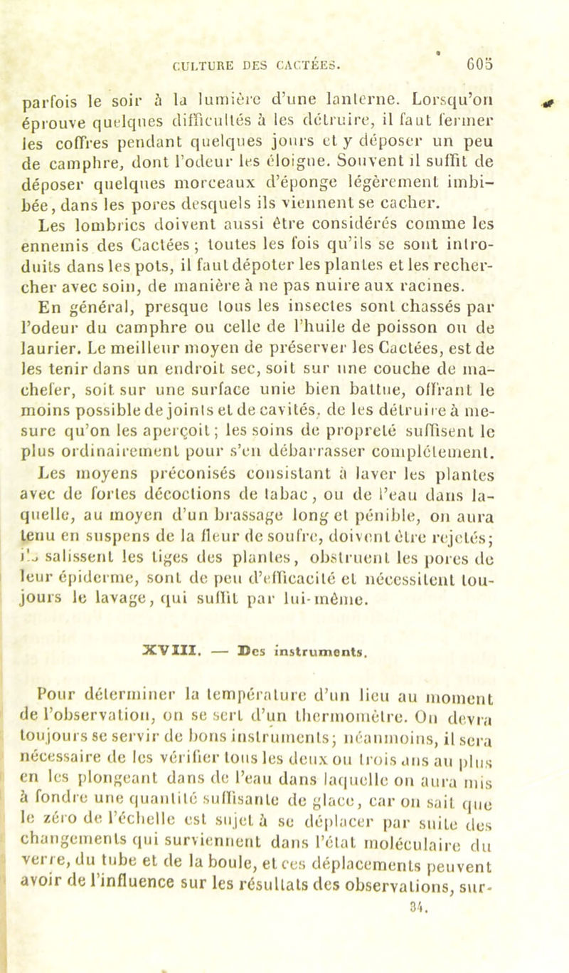 parfois le soir 5 la lumière d’une lanterne. Lorsqu’on éprouve quelques difficultés à les détruire, il faut fermer les coffres pendant quelques jours et y déposer un peu de camphre, dont l’odeur les éloigne. Souvent il suffit de déposer quelques morceaux d’éponge légèrement imbi- bée, dans les pores desquels ils viennent se cacher. Les lombrics doivent aussi être considérés comme les ennemis des Cactées; toutes les fois qu’ils se sont intro- duits dans les pots, il faut dépoter les plantes et les recher- cher avec soin, de manière à ne pas nuire aux racines. En général, presque tous les insectes sont chassés par l’odeur du camphre ou celle de l’huile de poisson ou de laurier. Le meilleur moyen de préserver les Cactées, est de les tenir dans un endroit sec, soit sur une couche de mâ- chefer, soit sur une surface unie bien battue, oll'rant le moins possible de joints et de cavités, de les détruire à me- sure qu’on les aperçoit; les soins de propreté suffisent le plus ordinairement pour s’en débarrasser complètement. Les moyens préconisés consistant à laver les plantes avec de fortes décoctions de tabac, ou de l’eau dans la- quelle, au moyen d’un brassage long et pénible, on aura tenu en suspens de la Heur de soufre, doivent être rejetés; i'.., salissent les tiges des plantes, obstruent les pores de leur épiderme, sont de peu d’efficacité et nécessitent tou- jours le lavage, qui suHit par lui-môme. XVIII. — Des instruments. Pour déterininer la température d’un lieu au inoment de l’observation, on se sert d’un tlicriiioinètre. On devra toujours se servir de bons instruments; néaninoins, il sera nécessaire de les vérifier tous les deux ou trois ans au plus en les plongeant dans de l’eau dans laquelle on aura mis à fondre une quantité suffisante de glace, car on sait que le zéro de l’échelle est sujet à se déplacer [lar suite des changements qui surviennent dans l’état moléculaire du verre, du tube et de la boule, et ces déplacements peuvent avoir de l’influence sur les résultats des observations, sur- 34.