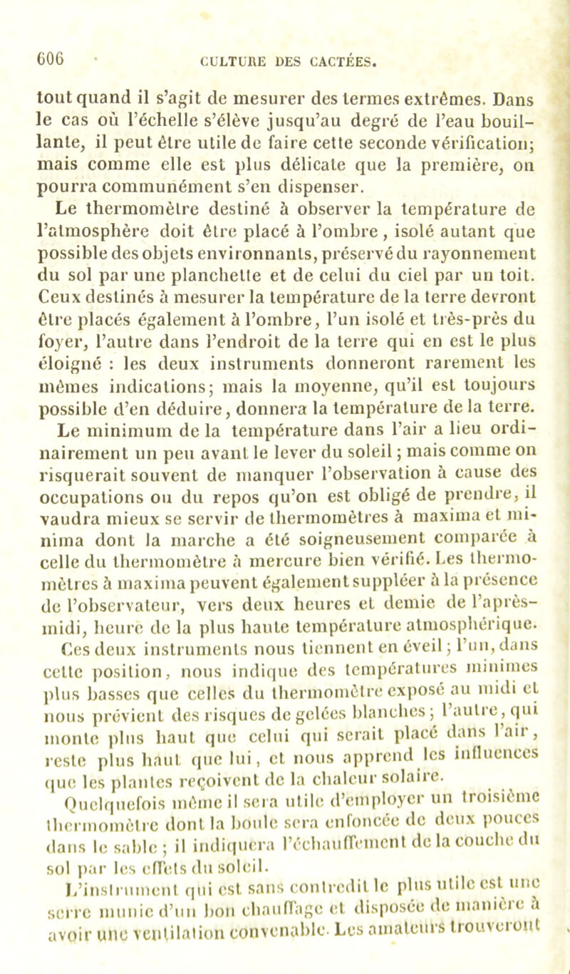 tout quand il s’agit de mesurer des termes extrêmes. Dans le cas où l’échelle s’élève jusqu’au degré de l’eau bouil- lante, il peut être utile de faire cette seconde vérification; mais comme elle est plus délicate que la première, on pourra communément s’en dispenser. Le thermomètre destiné à observer la température de l’atmosphère doit être placé à l’ombre, isolé autant que possible des objets environnants, préservé du rayonnement du sol par une planchette et de celui du ciel par un toit. Ceux destinés à mesurer la température de la terre devront être placés également à l’ombre, l’un isolé et très-près du foyer, l’autre dans l’endroit de la terre qui en est le plus éloigné : les deux instruments donneront rarement les mêmes indications; mais la moyenne, qu’il est toujours possible d’en déduire, donnera la température de la terre. Le minimum de la température dans l’air a lieu ordi- nairement un peu avant le lever du soleil ; mais comme on risquerait souvent de manquer l’observation à cause des occupations ou du repos qu’on est obligé de prendre, il vaudra mieux se servir de thermomètres à maxiina et mi* nima dont la marche a été soigneusement comparée à celle du Iberinomètre à mercure bien vérifié. Les Ibernio- mètrcs à maxiina peuvent également suppléer à la présence de l’observateur, vers deux heures et demie de l’après- midi, heure de la plus haute température atmosphérique. Ces deux instruments nous tiennent en éveil ; run, dans cette position, nous indique des températures minimes plus basses que celles du thermomètre exposé au midi et nous prévient des risques de gelées blanches ; 1 autre, qui monte plus haut que celui qui serait placé dans 1 aii , reste plus haut que lui, cl nous apprend les iiiflueuces que les plantes reçoivent de la chaleur solaiie. Quelquefois même il .sci a utile d’employer un troisième thermomètre dont la boule sera enroncée de deux pouces dans le sable ; il indi(|uera l’échauireiucnl de la couche du sol jiar les eflèts du soleil. l/inslnimeiit qui est sans contredit le plus utde est une serre munie d’un bon chaunage et disposée de manièie à avoir une vcnlilaiion convenable Les amateurs IrouNciont