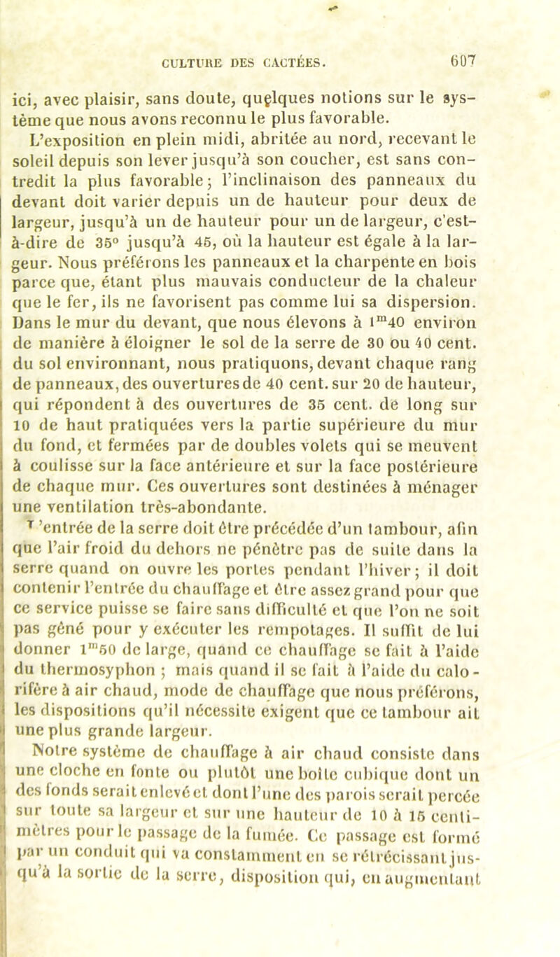 ici, avec plaisir, sans doute, quelques notions sur le sys- tème que nous avons reconnu le plus favorable. L’exposition en plein midi, abritée au nord, recevant le soleil depuis son lever jusqu’à son coucher, est sans con- tredit la plus favorable; l’inclinaison des panneaux du devant doit varier depuis un de hauteur pour deux de largeur, jusqu’à un de hauteur pour un de largeur, c’est- à-dire de 35° jusqu’à 45, où la hauteur est égale à la lar- geur. Nous préférons les panneaux et la charpente en bois parce que, étant plus mauvais conducteur de la chaleur que le fer, ils ne favorisent pas comme lui sa dispersion. Dans le mur du devant, que nous élevons à i“40 environ de manière à éloigner le sol de la serre de 30 ou 40 cent, du sol environnant, nous pratiquons, devant chaque rang de panneaux, des ouvertures de 40 cent, sur 20 de hauteur, qui répondent à des ouvertures de 36 cent, de long sur 10 de haut pratiquées vers la partie supérieure du mur du fond, et fermées par de doubles volets qui se meuvent à coulisse sur la face antérieure et sur la face postérieure de chaque mur. Ces ouvertures sont destinées à ménager une ventilation très-abondante. ^ 'entrée de la serre doit être précédée d’un lambour, afin que l’air froid du dehors ne pénètre pas de suite dans la serre quand on ouvre les portes pendant l’hiver; il doit contenir l’entrée du chauffage et être assez grand pour que ce service puisse se faire sans difficulté et que l’on ne soit pas gêné pour y exécuter les rempotages. Il suffit de lui donner l‘50 de large, quand ce chauffage se fait à l’aide du tbermosyphon ; mais quand il se fait à l’aide du calo- rifère à air chaud, mode de chauffage que nous préférons, les dispositions qu’il nécessite exigent que ce tambour ait H une plus grande largeur. 1 Notre système de chauffage à air chaud consiste dans ■| une cloche en fonte ou plutôt une boite cubique dont un ^ des fonds serait enlevé et dont l’une des jiarois serait percée I sur toute sa largeur et sur une hauteur de lO à 16 centi- I; mètres pour le passage de la fumée. Ce passage est formé I par un conduit qui va constamment en se rétrécissant jus- ' qu à la sortie de la seri’e, disposition qui, eu augmeulaut