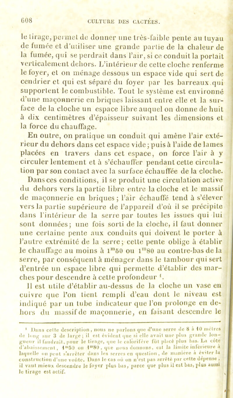 le liragc, permeL de donner une Irès-faible pente au tuyau de fumée et d’utiliser une grande partie de la chaleur de la fumée, qui se perdrait dans l’air, si ce conduit la portait verticalement dehors. L’intérieur de cette cloche renferme le loyer, et on ménage dessous un espace vide qui sert de cendrier et qui est séparé du foyer par les barreaux.qui supportent le combustible. Tout le système est environné d’une maçonnerie en bricjues laissant entre elle et la sur- face de la cloche un espace libre auquel on donne de huit à dix centimètres d’épaisseur suivant les dimensions et la force du chaulFage. En outre, on pratique un conduit qui amène l’air exté- rieur du dehors dans cet espace vide ; puis à l’aide de lames placées en travers dans cet espace, on force l’air à y circuler lentement et à s’échaullèr pendant cette circula- j tion par son contact avec la surface échaulTée de la cloche, j Dans ces conditions, il se produit une circulation active ! du dehors vers la partie libre entre la cloche et le massif de maçonnerie en briques; l’air échaulTé tend à s’élever t vers la partie supérieure de l’appareil d’où il se précipite ' dans l’intérieur de la serre par toutes les issues qui lui sont données; une fois sorti delà cloche, il faut donner une certaine i)ente aux conduits qui doivent le porter à l’autre extrémité de la serre; celte pente oblige à établir le chauiragc au moins à 160 on l'80 au contre-bas de la , serre, par consécjucnt à ménager dans le tambour (pii sert ' d’entrée un espace libre qui permette d’établir des mar- ! elles pour descendre à cette profondeur L Il est utile d’établir au-dessus de la cloche un vase en cuivre que l’on tient rempli d’eau dont le niveau est indiqué par un tube indicateur que l’on prolonge en de- hors du massif de maçonnerie, en faisant descendre le ‘ Dtiris celle <lcsrri|)lion , nous ne parlons qiio (rune serre de 8 h iO iiu lrcs de l<*ng sur 3 tic larj^e; il osl cvidenl tjiie si elle nvail une pitis grande Jun— ^Mieiir il (aiidrail, pour le lir-igc, <|iie I<* calorilÏMc lïil placé plus l»«5. La cote d'aliaissemi'iil , I'*'5ü ou l“'8üt<pie niMis donnons, esl la liinilc inlcvieurü A Intpielie on pcnl .sViuéfor dans les serres en (jueslion, de inanicro à éviter la cunslruclion tTrine voCilo. Dans le cas on un nVsl pas arrête par cette dépense . il vaut niioiix descendre le loyer plus bas, parce t|uc plus il est bas, plus aussi le tirage est actif.