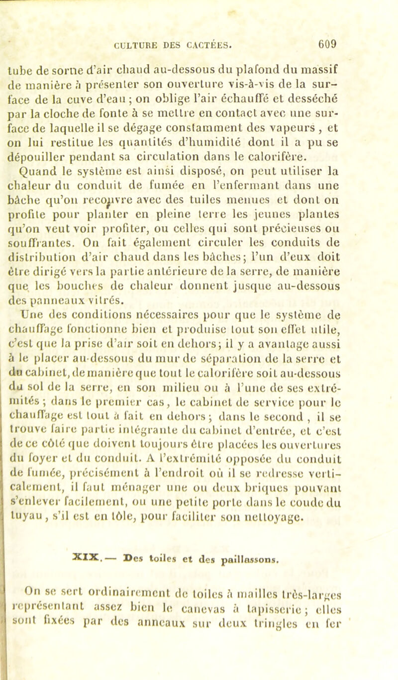 lube de soriie d’air chaud au-dessous du plafond du massif de manière à présenler son ouverture vis-à-vis de la sur- face de la cuve d’eau ; on oblige l’air échauffé et desséché par la cloche de fonte à se mettre en contact avec une sur- face de laquelle il se dégage constamment des vapeurs , et on lui restitue les quantités d’humidité dont il a pu se dépouiller pendant sa circulation dans le calorifère. Quand le système est ainsi disposé, on peut utiliser la chaleur du conduit de fumée en l’enfermant dans une bâche qu’on recouvre avec des tuiles menues et dont on profile pour planter en pleine terre les jeunes plantes qu’on veut voir profiter, ou celles qui sont précieuses ou souffrantes. On fait également circuler les conduits de distribution d’air chaud dans les bâches ; l’un d’eux doit être dirigé vers la partie antérieure de la serre, de manière que les bouches de chaleur donnent jusque au-dessous des panneaux vilrés. Une des conditions nécessaires pour que le système de chauffage fonctionne bien et produise tout son effet utile, c’est que la prise d’air soit en dehors; il y a avantage aussi à le placer au dessous du mur de séparation de la serre et du cabinet, de manière que tout le calorifère soit au-dessous 1 du sol de la serre, en son milieu ou à l’une de ses extré- mités ; dans le premier cas, le cabinet de service pour le j chauffage est tout ù fait en dehors; dans le second , il se j trouve faire partie inlégraiile du cabinet d’entrée, et c’est i de ce côté que doivent toujours être placées les ouvertures i du foyer et du conduit. A l’extrémité opposée du conduit i de fumée, précisément à l’endroit où il se redresse verli- j calement, il faut ménager une ou deux briques pouvant I s’enlever facilement, ou une pelile porte dans le coude du ■j tuyau , s’il est en tôle, pour faciliter son nettoyage. XXX.,— Des toiles et des paillassons. i On se sert ordinairement de toiles à mailles très-larges représentant assez bien le canevas à tapisserie; elles •| sont fixées par tics anneaux sur deux tringles en fer