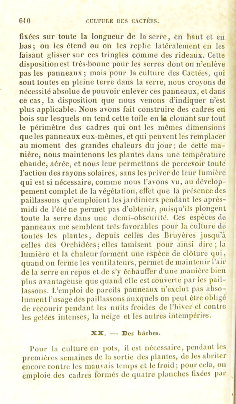 fixées sur toute la longueur de la serre, en haut et en bas ; on les étend ou on les replie latéralement en les faisant glisser sur ces tringles comme des rideaux. Cette ■ disposition est très-bonne pour les serres dont on n’enlève , pas les panneanx; mais pour la culture des Cactées, qui J sont toutes en pleine terre dans la serre, nous croyons de ' nécessité absolue de pouvoir enlever ces panneaux, et dans > ce cas, la disposition que nous venons d’indiquer n’est plus applicable. Nous avons fait construire des cadres en bois sur lesquels on tend cette toile en ki clouant sur tout le périmètre des cadres qui ont les mêmes dimensions que les panneaux eux-mêmes, et qui peuvent les remplacer au moment des grandes chaleurs du jour; de cette ma- ! nière, nous maintenons les plantes dans une température chaude, aérée, et nous leur permettons de percevoir toute l’action des rayons solaires, sans les priver de leur lumière qui est si nécessaire, comme nous l’avons vu, au dévelop- pement complet de la végétation, effet que la présence des paillassons qu’emploient les jardiniers pendant les après- midi de l’été ne permet pas d’obtenir, puisqu’ils plongcnL toute la serre dans une demi-obscurité. Ces espèces de panneaux me semblent très-favorables pour la culture de toutes les plantes, depuis celles des Bruyères jusqu’à celles des Orchidées j elles tamisent pour ainsi dire ; la lumière cl la chaleur forment une espèce de clôture qui, quand on ferme les ventilateurs, permet de maintenir l’air de la serre en repos et de s’y échauffer d’une manière bien plus avantageuse que quand elle est couverte par les pail- lassons. L’emploi de pareils panneaux n’exclut pas abso- lument l’usage des paillassons auxquels on peut être obligé de recourir pendant les nuits li’oidcs de l’hiver et contre les gelées intenses, la neige et les autres intempéries. XX. — Des bâches. roui- la culture en pots, il est nécessaire, pendant les premièi es semaines de la sortie des plantes, de les abriter encore contre les mauvais lemiis et le froid; pour cela, on emploie des cadres formés de quatre i)lanches fixées iiar ^