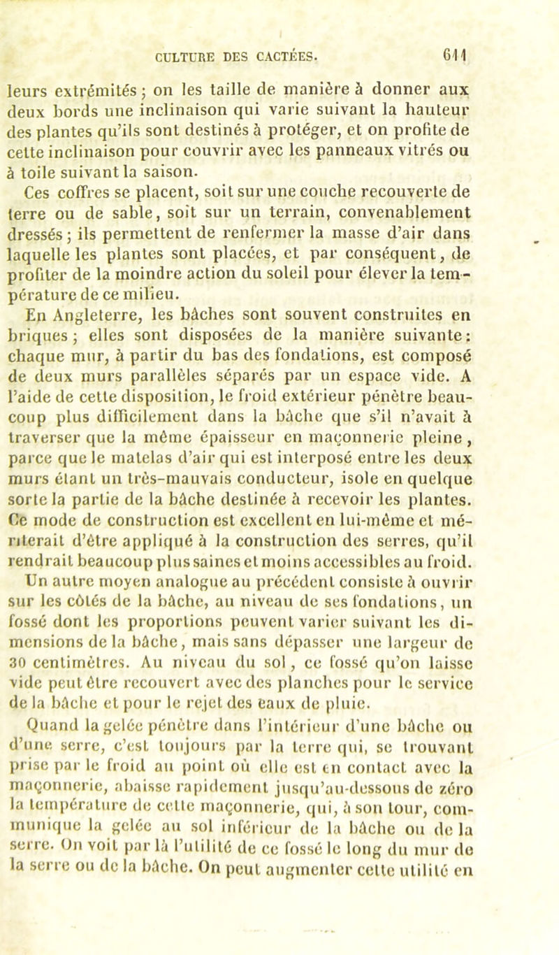 leurs extrémités j on les taille de manière à donner aux deux bords une inclinaison qui varie suivant la hauteur des plantes qu’ils sont destinés à protéger, et on profite de cette inclinaison pour couvrir avec les panneaux vitrés ou à toile suivant la saison. Ces coffres se placent, soit sur une couche recouverte de terre ou de sable, soit sur un terrain, convenablement dressés J ils permettent de renfermer la masse d’air dans laquelle les plantes sont placées, et par conséquent, de profiter de la moindre action du soleil pour élever la tem- pérature de ce milieu. En Angleterre, les bâches sont souvent construites en briques; elles sont disposées de la manière suivante: chaque mur, à partir du bas des fondations, est composé de deux murs parallèles séparés par un espace vide. A l’aide de cette disposition, le froid extérieur pénètre beau- coup plus difficilement dans la bâche que s’il n’avait à traverser que la même épaisseur en maçonnei ic pleine , parce que le matelas d’air qui est interposé entre les deux murs étant un très-mauvais conducteur, isole en quelque sorte la partie de la bâche destinée â recevoir les plantes. Ce mode de construction est excellent en lui-même et mé- riterait d’être appliqué à la construction des serres, qu’il rendrait beaucoup plussaineselmoins accessibles au froid. Un autre moyen analogue au précédent consiste à ouvrir sur les côtés de la bâche, au niveau de ses fondations, un fossé dont les proportions peuvent varier suivant les di- mensions delà bâche, mais sans dépa.sser une largeur de 30 centimètres. Au niveau du sol, ce fossé qu’on laisse vide peut être recouvert avec des planches pour le service de la bâche et pour le rejet des eaux de pluie. Quand la gelée pénètre dans l’intérieur d’une bâche ou d’une serre, c’est toujours par la terre qui, se trouvant prise par le froid au point où elle est tn contact avec la maçonnerie, abaisse rapidement jusqu’au-dessous de zéro la température de celle maçonnerie, qui, â son tour, com- munique la gelée au sol inférieur de la bâche ou de la serre. On voit par là l’utilité de ce fossé le long du mur de la serre ou de la bâche. On peut augmenter cette utilité en