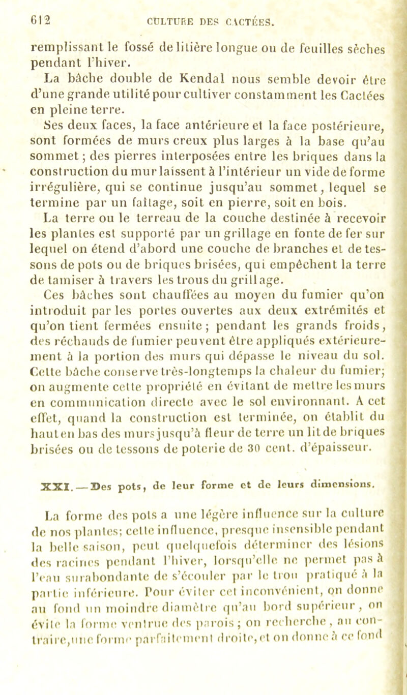 remplissant le fossé de litière longue ou de feuilles sèches pendant l’iiiver. La bûche double de Kendal nous semble devoir être d’une grande utilité pour cultiver constamment les Cactées en pleine terre. Ses deux faces, la face antérieure et la face postérieure, sont formées de murs creux plus larges à la base qu’au sommet ; des pierres interposées entre les briques dans la construction du mur laissent à l’intérieur un vide de forme irrégulière, qui se continue jusqu’au sommet, lequel se termine par un faîtage, soit en pierre, soit en bois. La terre ou le terreau de la couche destinée à recevoir les plantes est supporté par un grillage en fonte de fer sur lequel on étend d’abord une couche de branches et de tes- sons de pots ou de briques brisées, qui empêchent la terre de tamiser à travers les trous du grillage. Ces bûches sont chaulfées au moyen du fumier qu’on introduit par les portes ouvertes aux deux extrémités et qu’on tient fermées ensuite; pendant les grands froids, des réchauds de fumier peuvent être appliqués extérieure- ment à la portion des murs qui dépasse le niveau du sol. Cette bûche conserve très-longtemps la chaleur du fumier; on augmente cette propriété en évitant de mettre les murs en communication directe avec le sol environnant. A cet effet, quand la construction est terminée, on établit du hauten bas des mursjusqu’à fleur de terre un litde briques brisées ou de tessons de poterie de 30 cent, d’épaisseur. XXI. 3>es pots, de leur forme et de leurs dimensions. La forme des pots a une légère influence sur la culture de nos plantes; celte influence, presque insensible pendant la belle saison, peut (iuel(|uefois déterminer des lésions «les racines pendant l’iiiver, lorsqu’elle, ne permet pas à l’eau surabondante de s’écouler par le trou pratiqué à la partie inférieure. Pour éviter C(M inconvénient, on donne au fond un moindre diamètre qu’au bord sup(u’i(*ur, on évite la fonm^ venlriu! des parois; on recherche, au con- traire,une forme parfaitement droite, et on donne à ce fond