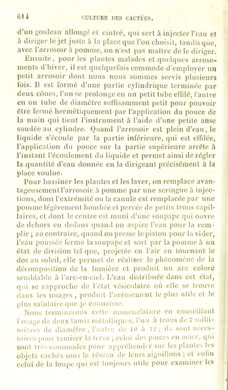 d’un goiilcan allongé et cintré, qui sert à injecter l’can et b diriger le jet juste à la place que l’on choisit, tandis que, avec l’anosoir à pomme, on n’est pas maître de le diriger. Ensuite, pour les plantes malades et quelques arrose- ments d’hiver, il est quelquefois commode d’employer un petit arrosoir dont nous nous sommes servis plusieurs fois. Il est formé d’une partie cylindrique terminée par deux cônes, l’un se prolonge en un petit tube effilé, l’autre en un tube de diamètre suffisamment petit pour pouvoir être fermé hermétiquement par l’application du pouce de la main qui tient l’instrument à l’aide d’une petite anse soudée au cylindre. Quand l’arrosoir est plein d’eau, le liquide s’écoule par la partie inférieure, qui est effilée, l’application du pouce sur la partie supérieure arrête A l’instant l’écoulement du liquide et permet ainsi dérégler la quantité d’eau donnée en la dirigeant précisément à la place voulue. Pour bassiner les plantes et les laver, on remplace avan- tageusement l’arrosoir à pomme par une seringue à injec- tions, dont l’extrémité ou la canule est remplacée par une pomme légèrement bombée et percée de petits trous capil- laires, et dont le centre est muni d’une soupape qui ouvre de dehors en dedans quand on aspire l’eau pour la rem- plir; au contraii e, quand on presse le piston pour la vider, l’eau poussée ferme la soupape et sort par la pomme ît un état de division tel que, projetée en l’air en tournant le dosai! soleil, clic permet de réaliser le phénomène de la décomposition de la lumière et produit un arc coloré semblable h l’arc-en-cicl. L'eau distribuée dans cet état, qui se rapproche de l’état vésiculaire où elle se trouve (lans les nuages , jiroduit l’arrosement le plus utile et le plus salutaire que je connaisse;. Ts'ous lenninerous celte nomenclature en conseillant l’usage de deu.x tamis métalliques, l’un à trous de 7 milli- mèlees de diamètre, l’autre de 10 à l'i; üs sont néces- saires poui' tamiser la ti'rre ; celui des pmees en acier, cjui sont Irès-counnodes |)our appréhendei' sui' les plante^ b;s objets cachés sous le réseau de leurs aiguillons ; et enfin celui de la lou|)0 ipii est toujours utile pour examiner les