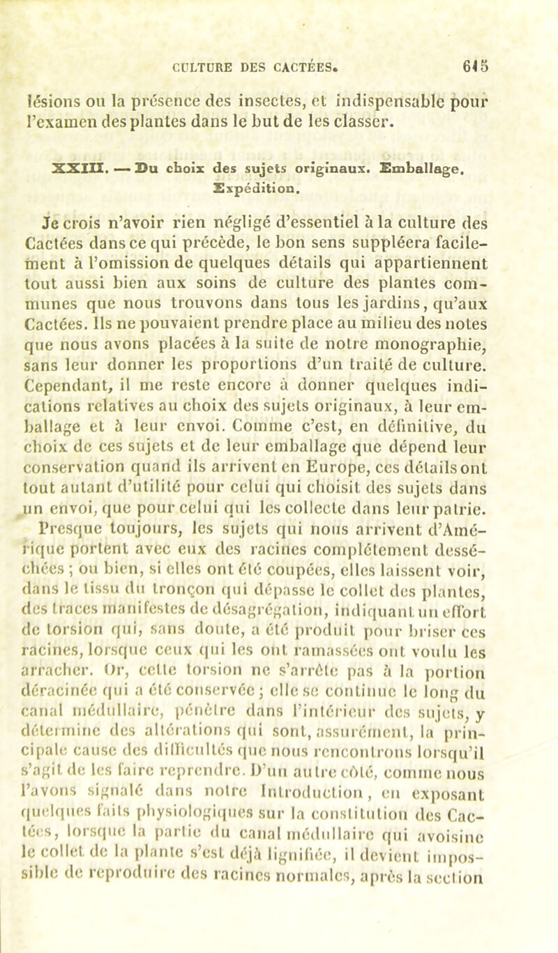lésions ou la présence des insectes, et indispensable pour l’examen des plantes dans le but de les classer. XSllIl. — Su choix des sujets originaux. Emballage, Expédition. Je crois n’avoir rien négligé d’essentiel à la culture des Cactées dans ce qui précède, le bon sens suppléera facile- ment à l’omission de quelques détails qui appartiennent tout aussi bien aux soins de culture des plantes com- munes que nous trouvons dans tous les jardins, qu’aux Cactées. Ils ne pouvaient prendre place au milieu des notes que nous avons placées à la suite de notre monographie, sans leur donner les proportions d’un traité de culture. Cependant, il me reste encore à donner quelques indi- cations relatives au choix des sujets originaux, à leur em- ballage et à leur envoi. Comme c’est, en définitive, du choix de ces sujets et de leur emballage que dépend leur conservation quand ils arrivent en Europe, ces détails ont tout autant d’utilité pour celui qui choisit des sujets dans un envoi, que pour celui qui les collecte dans leur patrie. Presque toujours, les sujets qui nous arrivent d’Amé- rique portent avec eux des racines complètement dessé- chées ; ou bien, si elles ont élé coupées, elles laissent voir, dans le tissu du tronçon qui dépasse le collet des plantes, des traces manifestes de désagrégation, indiquant un efibrl de torsion qui, sans doute, a été produit pour briser ces racines, lorsque ceux (jui les ont rainas.sées ont voulu les arracher. Ur, cette torsion ne s’arrête pas à la ])ortion déracinée qui a été conservée j elle se continue le long du canal médullaire, péiiclre dans l’intérieur des sujets, y détermine des altérations qui sont, assurément, la prin- cipale cause des dilliciiltés ipio nous rencontrons lorsqu’il s’agit de les faire reprendre. D’un autre côté, comme nous l’avons signalé dans notre Introduction, en exposant quelques faits pliysiologi((ues sur la constitution des Cac- té(îs, loisque la pailic du canal nnulullairc qui avoisine le collet de la jilanle s’csl déjà lignifiée, il devient imiios- siblc de reproduire des racines normales, après la scclion