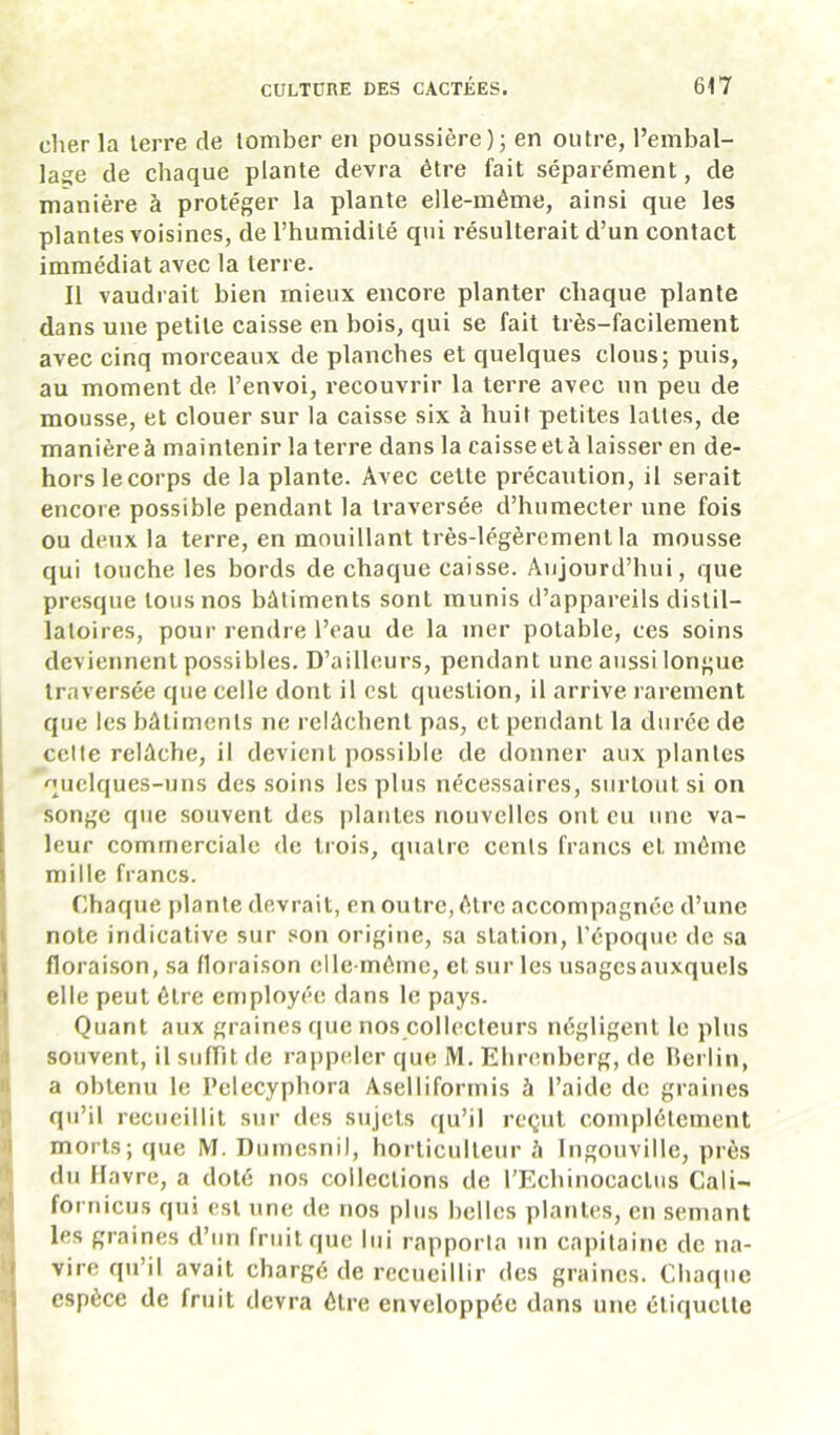 clier la lerre de tomber en poussière); en outre, l’embal- lage de chaque plante devra être fait séparément, de manière à protéger la plante elle-même, ainsi que les plantes voisines, de l’humidité qui résulterait d’un contact immédiat avec la terre. Il vaudrait bien mieux encore planter chaque plante dans une petite caisse en bois, qui se fait très-facilement avec cinq morceaux de planches et quelques clous; puis, au moment de l’envoi, recouvrir la terre avec un peu de mousse, et clouer sur la caisse six à huit petites lattes, de manière à maintenir la terre dans la caisse et à laisser en de- hors lecorps de la plante. Avec cette précaution, il serait encore possible pendant la traversée d’humecter une fois ou deux la terre, en mouillant très-légèrement la mousse qui touche les bords de chaque caisse. Aujourd’hui, que presque tons nos bâtiments sont munis d’appareils distil- latoires, pour rendre l’eau de la mer potable, ces soins deviennent possibles. D’ailleurs, pendant une aussi longue traversée que celle dont il est question, il arrive rarement que les bâtiments ne relâchent pas, et pendant la durée de celte relâche, il devient possible de donner aux plantes quelques-uns des soins les plus nécessaires, surtout si on songe que souvent des plantes nouvelles ont eu une va- leur commerciale de tiois, quatre cents francs et même mille francs. ! Chaque plante devrait, en outre, être accompagnée d’une ( note indicative sur son origine, sa station, l’époque de sa floraison, sa floraison elle-même, et sur les usagcsauxquels elle peut être employée dans le pays. Quant aux graines que nos collecteurs négligent le plus souvent, il sufFit de rappeler que M. Ehrenberg, de Berlin, 8 a obtenu le l’elecyphora Aselliformis à l’aide de graines jl qu’il recueillit sur des sujets qu’il reçut complètement )| morts; que M. Dumesnil, horticulteur à Ingonville, près du Havre, a doté nos collections de rEchinocactus Cali- fornicus qui est une de nos plus helles plantes, eu semant ‘4 les graines d’un fruit que lui rapporta un capitaine de na- i vire qu’il avait chargé de recueillir des graines. Chaque =• espèce de fruit devra être enveloppée dans une étiquette