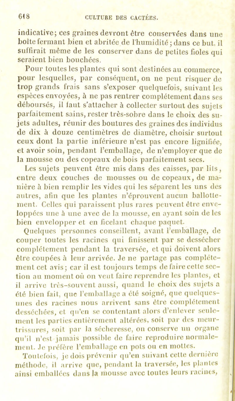 indicative; ces graines devront être conservées dans une boite fermant bien et abritée de l’humidité ; dans ce but, il suffirait même de les conserver dans de petites fioles qui seraient bien bouchées. Pour toutes les plantes qui sont destinées au commerce, pour lesquelles, par conséquent, on ne peut risquer de trop grands frais sans s’exposer quelquefois, suivant les espèces envoyées, à ne pas rentrer complètement dans ses déboursés, il faut s’attacher à collecter surtout des sujets parfaitement sains, rester très-sobre dans le choix des su- jets adultes, réunir des boutures des graines des individus de dix à douze centimètres de diamètre, choisir surtout ceux dont la partie inférieure n’est pas encore lignifiée, et avoir soin, pendant l’emballage, de n’employer que de la mousse ou des copeaux de bois parfaitement secs. Les sujets peuvent être mis dans des caisses, par lits, entre deux couches de mousses ou de copeaux, de ma- nière à bien remplir les vides qui les séparent les uns des autres, afin que les plantes n’éprouvent aucun ballotle- incnt. Celles qui paraissent plus rares peuvent être enve- loppées une à une avec de la mousse, en ayant soin de les bien envelopper et en ficelant chaque paquet. Quelques personnes conseillent, avant l’emballage, de couper toutes les racines qui finissent par se dessécher complètement pendant la traversée, et qui doivent alors être coupées <i leur arrivée. Je ne partage pas complète- ment cet avis; car il est toujours temps de faire cette sec- tion au moment où on veut faire reprendre les plantes, et il arrive très-souvent aussi, quand le choix des sujets a été bien fait, que remballage a été soigné, que quclquc,s- iines des racines nous arrivent sans être complètement desséchées, et qu’en se contentant alors d’enlever seule- ment les parties enlièrement altérées, soit par des meur- trissures, soit par la sécheresse, on conserve un organe qu’il n’est jamais possible de faire reproduire normale- ment. Je jirélère l’emballage en pots ou en mottes. Toutefois, je dois prévenir qu’en suivant cette dernière méthode, il arrive que, |)endant la traver.sée, les plantes ainsi einliallées dans la mousse avec toutes leurs racines.