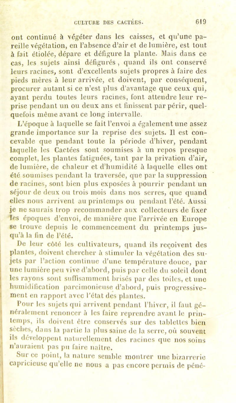 ont continué à végéter dans les caisses, et qu’une pa- reille végétation, en l’absence d’air et de lumière, est tout à fait étiolée, dépare et défigure la plante. Mais dans ce cas, les sujets ainsi défigurés , quand ils ont conservé leurs racines, sont d’excellents sujets propres à faire des pieds mères à leur arrivée, et doivent, par conséquent, procurer autant si ce n’est plus d’avantage que ceux qui, ayant perdu toutes leurs racines, font attendre leur re- prise pendant un ou deux ans et finissent par périr, quel- quefois même avant ce long intervalle. L’époque à laquelle se fait l’envoi a également une assez grande importance sur la reprise des sujets. Il est con- cevable que pendant toute la période d’hiver, pendant laquelle les Cactées sont soumises à un repos presque complet, les plantes fatiguées, tant par la privation d’air, de lumière, de chaleur et d’humidité à laquelle elles ont été soumises pendant la traversée, que par la suppression de racines, sont bien plus exposées à pourrir pendant un séjour de deux ou trois mois dans nos serres, que quand elles nous arrivent au printemps ou pendant l’été. Aussi je ne saurais trop recommander aux collecteurs de fixer les époques d’envoi, de manière que l’arrivée en Europe se trouve depuis le commencement du printemps jus- qu’à la fin de l’été. De leur côté les cultivateurs, quand ils reçoivent des plantes, doivent chercher à stimuler la végétation des su- jets par l’action continue d’une tempéi'ature douce, par une lumière peu vive d’abord, puis par celle du soleil dont les rayons sont sulfisammenl l)i isés par des toiles, et une humidification parcimonieuse d’abord, puis progressive- I ment en rapport avec l'état des plantes. Pour les sujets qui arrivent pendant l’hiver, il faut gé- ) néralement renoncer à les faire reprendre avant le prin- J lem|)s, ils doivent être conservés sur des tablettes bien ‘ sèches, dans la partie la plus saine de la serre, où souvent î ils develojjpent naturellement des racities (pic nos soins ■ n’auraient pas pu faire naître. Sur ce point, la nature semble montrer une bizarrerie .1 capricieuse qu’elle ne nous a pas encore permis de péiié- (
