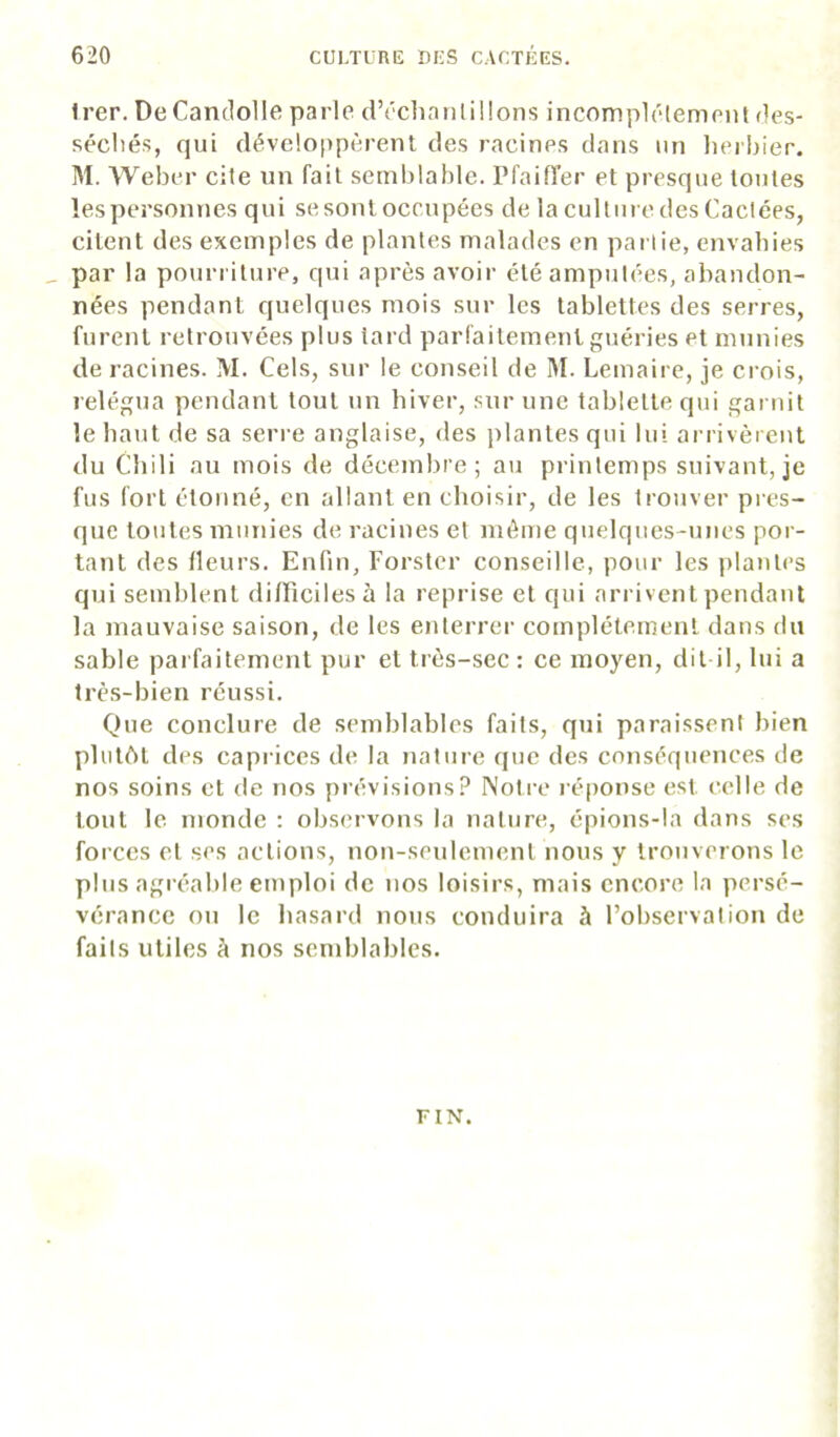 Irer. DeCanclolle parle d’cchanliüons incomplclement des- sécliés, qui développcrent des racines dans un lierbier. M. Weber cite un fait semblable, rfaiffer et presque toutes les personnes qui se sont occupées de la culture des Cactées, citent des exemples de plantes malades en partie, envahies , par la pourriture, qui après avoir été amputées, abandon- nées pendant quelques mois sur les tablettes des serres, furent retrouvées plus tard parl'aitement guéries et munies de racines. M. Cels, sur le conseil de M. Lemaire, je crois, relégua pendant tout un biver, sur une tablette qui gai tiit le haut de sa sen-e anglaise, des plantes qui lui arrivèrent du Chili au mois de décembre; au printemps suivant, je fus fort étonné, en allant en choisir, de les trouver pics- que toutes mutiies de racines et même quelques-unes por- tant des fleurs. Enfin, Forstcr conseille, pour les plantes qui semblent difficiles à la reprise et qui arrivent pendant la mauvaise saison, de les enterrei' complètement dans du sable parfaitement pur et très-sec : ce moyen, dit il, lui a très-bien réussi. Que conclure de semblables faits, qui paraissent bien plutôt des caprices de la nature que des conséquences de nos soins et de nos prévisions? Notre réponse est celle de tout le monde : observons la nature, épions-la dans ses forces et ses actions, non-seulement nous y trouverons le plus agréable emploi de nos loisirs, mais encore la persé- vérance on le hasard nous conduira à l’observation de faits utiles à nos semblables. FIN.