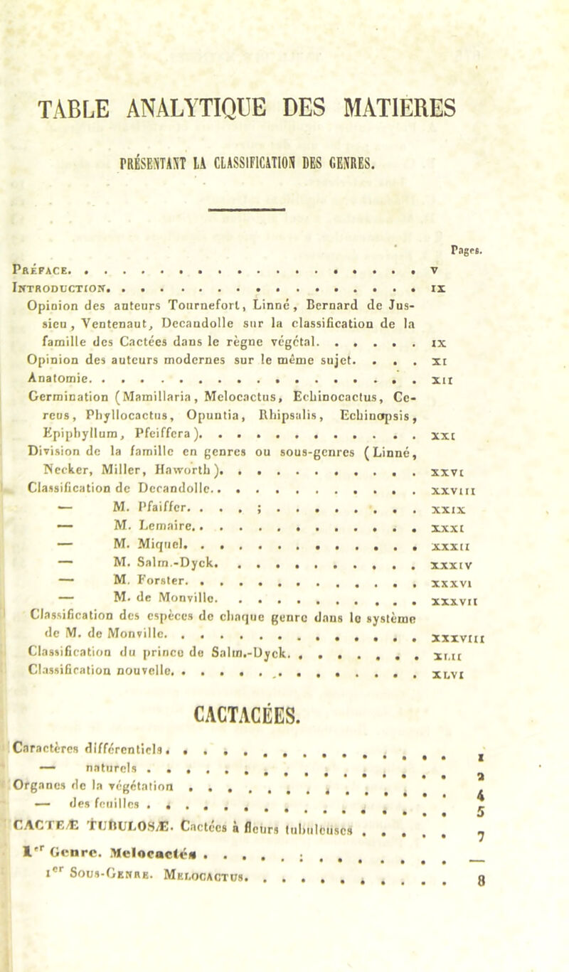 TABLE ANALYTIQUE DES MATIERES nisEjTiiT U umiHUTioi ms cbdeis. Préface. Introduction Opinion des auteurs Tourneforl, Linné, Bernard de Jus- sieu, Ventenaut, Decaudolle sur la classification de la famille des Cactées dans le règne végétal Opinion des auteurs modernes sur le même sujet. . . Anatomie Germination (Mamillaria, Meloeactus, Eehinocaclus, Ce- reus, Phyllocactiis, Opuntia, Bhipsulis, Gcbinojisis, Epiptiyllura, Pfeiffera ). Division de la famille en genres ou sous-genres (Linné, Necker, Miller, Haworth ), Classification de Dcrandollc — M. Pfaiffcr. ... ; . . — M. Lemaire — M. Miquel — M. Salrn.-Dyck . . —— M. Forster — M. de Monvillo ' Classification des espèces de cliaqiie genre dans le système de M. de Monvillo Classification du prince de Salm.-Uyck. ClassiCralion nouvelle Pages. V tx IX XI XII XXI XXVI XXVIII XXIX XXXI XXXII XXXIV XXXVI XXXVII XXXVIII XI.II XLVI CACTACÉES. Caractères différentiels. — naturels Organes de la végétation s . , , — des feuilles CACTEÆ 'irflüLOSÆ. Cactccs à fleurs tubuleuses . . , , !''■ Genre. Melocactén ; . . . i®'' Sous-Genre. Mei.ocactus