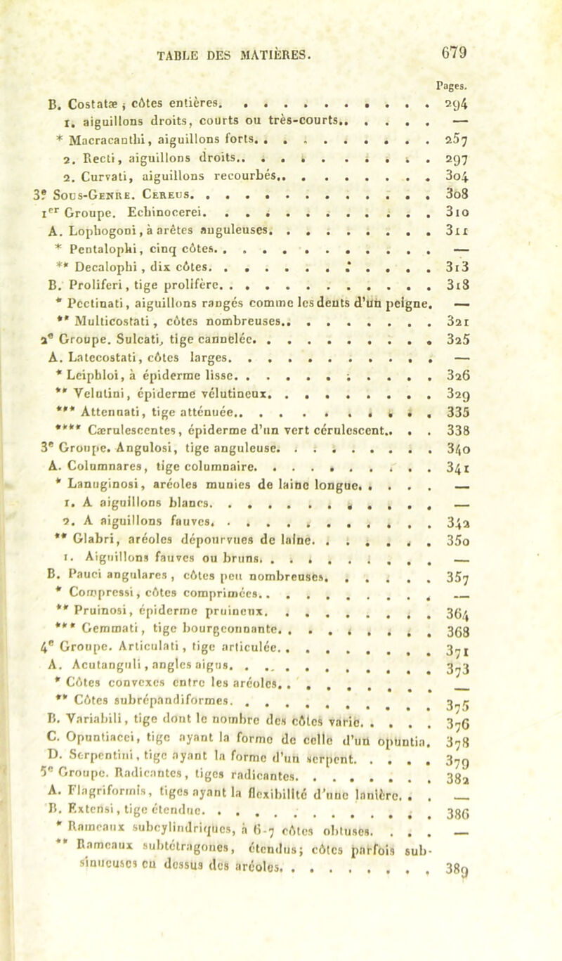 Pages. B. Costatæ j côtes entières 9.y4 1. aiguillons droits, courts ou très-courts — * Macracantbi, aiguillons forts. aSj 2. Eecti, aiguillons droits.. . . s . . i . . 297 2. Curvati, aiguillons recourbés 3o4 3? Sous-Genre. Cereus 3o3 Groupe. Ecbinocerei. . . i ^ . 3io A. Lopbogoni, à arêtes anguleuses 3ii * Pentalopbi, cinq côtes — ** Decalopbi, dis côtes. . 3i3 B. Proliferi, tige prolifère ...3i8 * Pcctinati, aiguillons rangés comme les dents d’uü peigne. — *'Multicostati, côtes nombreuses 32i 2® Groupe. Sulcati^ tige cannelée 325 A. Latccostati, côtes larges — *Lcipbloi,à épiderme lisse 326 *' Velutini, épiderme vélutineux . 329 *'* Atténuât!, tige atténuée • • , 335 **** Cœrulesccntes, épiderme d’un vert cérulcscent.. . . 338 3® Groupe. Angulosi, tige anguleuse. . i 340 A. Colnmnares, tige columnaire 341 * Lanuginosi, aréoles munies de laine longue. «... 1. A aiguillons blanes 2. A aiguillons fauves. 34a ** Glabri, aréoles dépourvues de laine. . ; i . . , 35o I. Aiguillons fauves ou bruns B. Pauci angularcs , côtes peu nombreuses 357 * Compressi, côtes comprimées **' Pruinosi, épiderme pruinenx *** Gemmati, tige bourgconuante. ^ . 3Q8 4® Groupe. Articulât], tige articulée 3^j A. Acutangull, angles aigus * Côtes convexes entre les aréoles. . . , , . *' Côtes subrépandiformes B. Variabili, tige dont le nombre des côtes varie 3^6 C. Opuntiacci, tige ayant la forme de celle d’uü opuntia. 378 D. Strpentini, tige ayant la forme d’un serpent 37g 5® Groupe. Radicantes, tiges radicantes 382 A. Flagriformis, tiges ayant la flexibilité d’une lanière. . . — B. Rxtensi, tige étendue 38q * Rameaux subcylindriques, à 6.7 côtes obtuses. . . . _ Rameaux subtétragoues, étendus; côtes parfois sub- simicuscs eu dessus des aréoles 38g