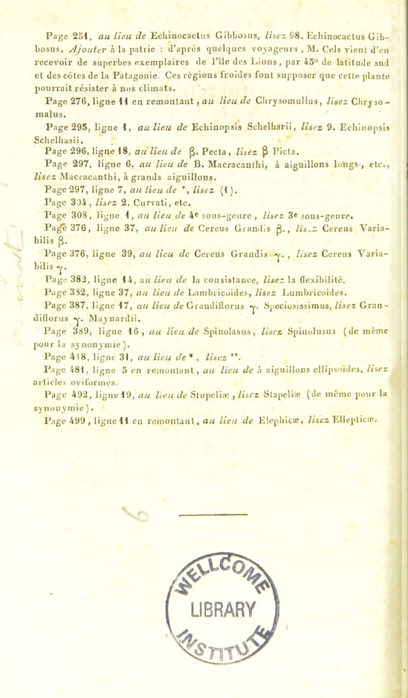 Page 251, au lieu Je Echinocactiis Gibbosiis, lisez 98, Ecbinocactus Gib- bosus. Ajouter à la patrie : d’après quelques voyageurs , M. Gels vient d’en recevoir de superbes exemplaires de l’île des Lions, par 45® de latitude sud et des côtes de la Patagonie. Ces régions froides font supposer que cette planto pourrait résister à nos climats. Page 276, ligne 11 en remontant, lieu de Clirysoinullus, lisez Cliryso- jnalus. Page 295, ligne 1, au lieu de Echinopsis Selielbarii, Usez 9. Eeliinopsis Sclielhasii. Page 296, ligne 18, au lieu de p, Peeta, lisez ^ Pieta. Page 297, ligne 6, au lieu de B. Macracantlii, à aiguillons lutigs , etc., lisez Macracantlii, à grands aignillons. Page 297, ligne 7, au lieu de *, lisez (1 ). Page 334, lisez 2. Curvati, etc. Page 308 , ligne 1, au lieu de 4' sons-genre , lisez 3* sous-genre. Pa^ 376, ligne 37, au lieu de Cereus Grandis p., lis.z Cereus Varia- bilis p. Page 376, ligne 39, au lieu Je Cereus Grandis , lisez Cereus Varia- bilis y. Page 382, ligne 14, au lieu de la consistance, lisez la flexibilité. Page 382, ligne 37, au lieu de Lambricoide.', lisez Luinbricoidcs. Page 387, ligne 17, au lieu Je Grandillorus y. Spociosissiraus, lisez Gran- dillorns y. Maynardii. Page 389, ligne 16, au lieu de Spiinolasus, lisez Spinolusus (de même pour la synonymie). Page 418, ligne 31, au lieu de * , lisez Page 481, ligne 3 en remontant, au lieu de à aiguillons cllijisoides, lisez articles oviforincs. Page 492, ligne 19, au lieu de .Sliipelia: , lisez Slapelia; (de même pour la synonymie ).