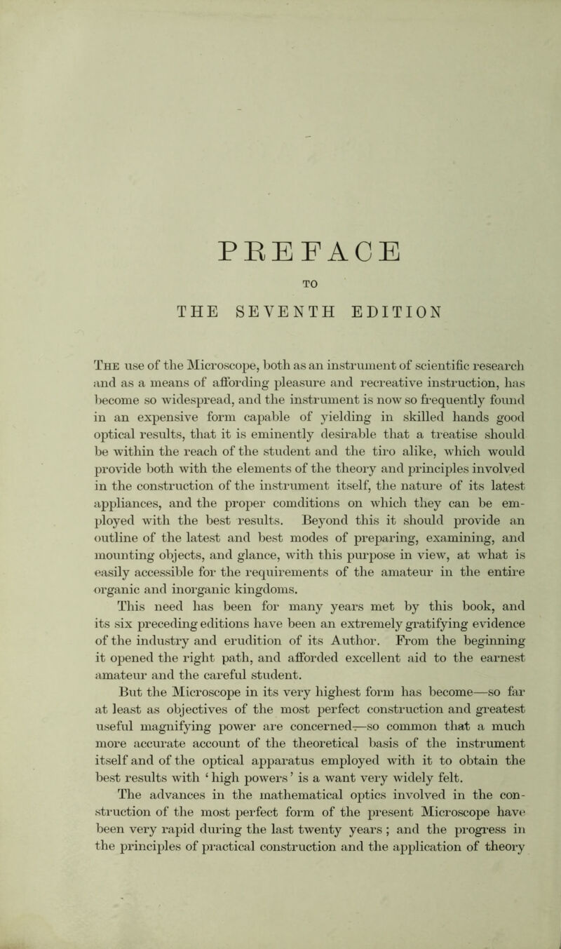 TO THE SEVENTH EDITION The use of the Microscope, both as an instrument of scientific research and as a means of affording pleasure and recreative instruction, has become so widespread, and the instrument is now so frequently found in an expensive form capable of yielding in skilled hands good optical results, that it is eminently desirable that a treatise should be within the reach of the student and the tiro alike, which would provide both with the elements of the theory and principles involved in the construction of the instrument itself, the nature of its latest appliances, and the proper comditions on which they can be em- ployed with the best results. Beyond this it should provide an outline of the latest and best modes of preparing, examining, and mounting objects, and glance, with this purpose in view, at what is easily accessible for the requirements of the amateur in the entire organic and inorganic kingdoms. This need has been for many years met by this book, and its six preceding editions have been an extremely gratifying evidence of the industry and erudition of its Author. From the beginning it opened the right path, and afforded excellent aid to the earnest amateur and the careful student. But the Microscope in its very highest form has become—so far at least as objectives of the most perfect construction and greatest useful magnifying power are concerned—so common that a much more accurate account of the theoretical basis of the instrument itself and of the optical apparatus employed with it to obtain the best results with 4 high powers ’ is a want very widely felt. The advances in the mathematical optics involved in the con- struction of the most perfect form of the present Microscope have been very rapid during the last twenty years ; and the progress in the principles of practical construction and the application of theory