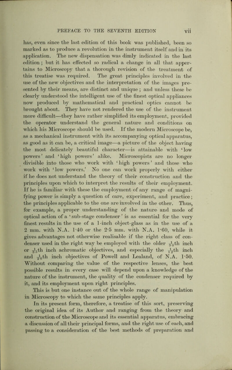 has, even since the last edition of this book was published, been so marked as to produce a revolution in the instrument itself and in its application. The new dispensation was dimly indicated in the last edition ; but it has effected so radical a change in all that apper- tains to Microscopy that a thorough revision of the treatment of this treatise was required. The great principles involved in the use of the new objectives and the interpretation of the images pre- sented by their means, are distinct and unique ; and unless these be clearly understood the intelligent use of the finest optical appliances now produced by mathematical and practical optics cannot be brought about. They have not rendered the use of the instrument more difficult—they have rather simplified its employment, provided the operator understand the general nature and conditions on which his Microscope should be used. If the modern Microscope be, as a mechanical instrument with its accompanying optical apparatus, as good as it can be, a critical image—a picture of the object having the most delicately beautiful character—is attainable with * low powers ’ and 1 high powers ’ alike. Microscopists are no longer divisible into those who work with 1 high powers ’ and those who work with ‘low powers.’ No one can work properly with either if he does not understand the theory of their construction and the principles upon which to interpret the results of their employment. If he is familiar with these the employment of any range of magni- fying power is simply a question of care, experiment, and practice; the principles applicable to the one are involved in the other. Thus, for example, a proper understanding of the nature and mode of optical action of a ‘ sub-stage condenser ’ is as essential for the very finest results in the use of a 1-inch object-glass as in the use of a 2 mm. with N.A. 1’40 or the 2-5 mm. with N.A. 1’60, while it gives advantages not otherwise realisable if the right class of con- denser used in the right way be employed with the older -§Lth inch or ^5th inch achromatic objectives, and especially the j^th inch and ^yth inch objectives of Powell and Lealand, of N.A. 1-50. Without comparing the value of the respective lenses, the best possible results in every case will depend upon a knowledge of the nature of the instrument, the quality of the condenser required by it, and its employment upon right principles. This is but one instance out of the whole range of manipulation in Microscopy to which the same principles apply. In its present form, therefore, a treatise of this sort, preserving the original idea of its Author and ranging from the theory and construction of the Microscope and its essential apparatus, embracing a discussion of all their principal forms, and the right use of each, and passing to a consideration of the best methods of preparation and