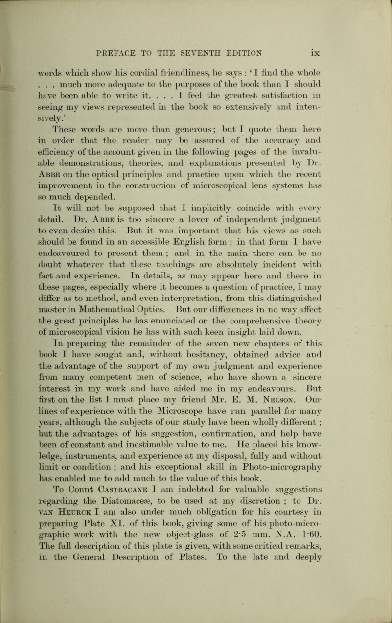 words which show his cordial friendliness, he says : ‘ I find the whole . . . much more adequate to the purposes of the hook than I should have been able to write it. ... I feel the greatest satisfaction in seeing my views represented in the book so extensively and inten- sively.’ These words are more than generous; but I quote them here in order that the reader may be assured of the accuracy and efficiency of the account given in the following pages of the invalu- able demonstrations, theories, and explanations presented by Dr. Abbe on the optical principles and practice upon which the recent improvement in the construction of microscopical lens systems has so much depended. It will not be supposed that I implicitly coincide with every detail. Dr. Abbe is too sincere a lover of independent judgment to even desire this. But it was important that his views as such should be found in an accessible English form ; in that form I have endeavoured to present them ; and in the main there can be no doubt whatever that these teachings are absolutely incident with fact and experience. In details, as may appear here and there in these pages, especially where it becomes a question of practice, I may differ as to method, and even interpretation, from this distinguished master in Mathematical Optics. But our differences in no way affect the great principles he has enunciated or the comprehensive theory of microscopical vision he has with such keen insight laid down. In preparing the remainder of the seven new chapters of this book I have sought and, without hesitancy, obtained advice and the advantage of the support of my own judgment and experience from many competent men of science, who have shown a sincere interest in my work and have aided me in my endeavours. But first on the list I must place my friend Mr. E. M. Nelson. Our lines of experience with the Microscope have run parallel for many years, although the subjects of our study have been wholly different ; but the advantages of his suggestion, confirmation, and help have been of constant and inestimable value to me. He placed his know- ledge, instruments, and experience at my disposal, fully and without limit or condition ; and his exceptional skill in Photo-micrography has enabled me to add much to the value of this book. To Count Castracane I am indebted for valuable suggestions regarding the Diatomaceae, to be used at my discretion ; to Dr. van Heurck I am also under much obligation for his courtesy in preparing Plate XI. of this book, giving some of his photo-micro- graphic work with the new object-glass of 25 mm. N.A. P60. The full description of this plate is given, with some critical remarks, in the General Description of Plates. To the late and deeply