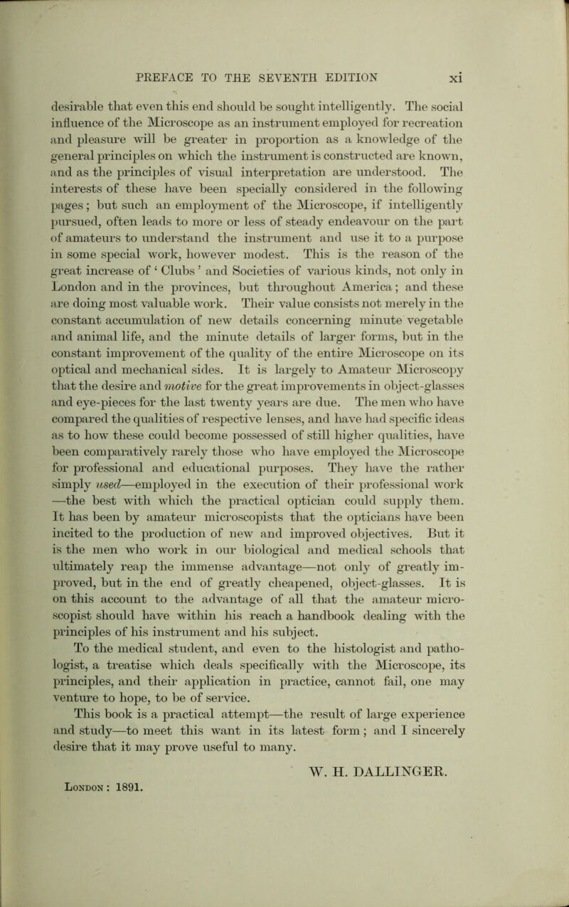 desirable that even this end should he sought intelligently. The social influence of the Microscope as an instrument employed for recreation and pleasure will be greater in proportion as a knowledge of the general principles on which the instrument is constructed are known, and as the principles of visual interpretation are understood. The interests of these have been specially considered in the following pages; but such an employment of the Microscope, if intelligently pursued, often leads to more or less of steady endeavour on the part of amateurs to understand the instrument and use it to a purpose in some special work, however modest. This is the reason of the great increase of 4 Clubs ’ and Societies of various kinds, not only in London and in the provinces, but throughout America; and these are doing most valuable work. Their value consists not merely in the constant accumulation of new details concerning minute vegetable and animal life, and the minute details of larger forms, but in the constant improvement of the quality of the entire Microscope on its optical and mechanical sides. It is largely to Amateur Microscopy that the desire and motive for the great improvements in object-glasses and eye-pieces for the last twenty years are due. The men who have compared the qualities of respective lenses, and have had specific ideas as to how these could become possessed of still higher qualities, have been comparatively rarely those who have employed the Microscope for professional and educational purposes. They have the rather simply used—employed in the execution of their professional work —the best with which the practical optician could supply them. It has been by amateur microscopists that the opticians have been incited to the production of new and improved objectives. But it is the men who work in our biological and medical schools that ultimately reap the immense advantage—not only of greatly im- proved, but in the end of greatly cheapened, object-glasses. It is on this account to the advantage of all that the amateur micro- scopist should have within his reach a handbook dealing with the principles of his instrument and his subject. To the medical student, and even to the histologist and patho- logist, a treatise which deals specifically with the Microscope, its principles, and their application in practice, cannot fail, one may venture to hope, to be of service. This book is a practical attempt—the result of large experience and study—to meet this want in its latest form; and I sincerely desire that it may prove useful to many. London : 1891. W. H. DALLINGEB.