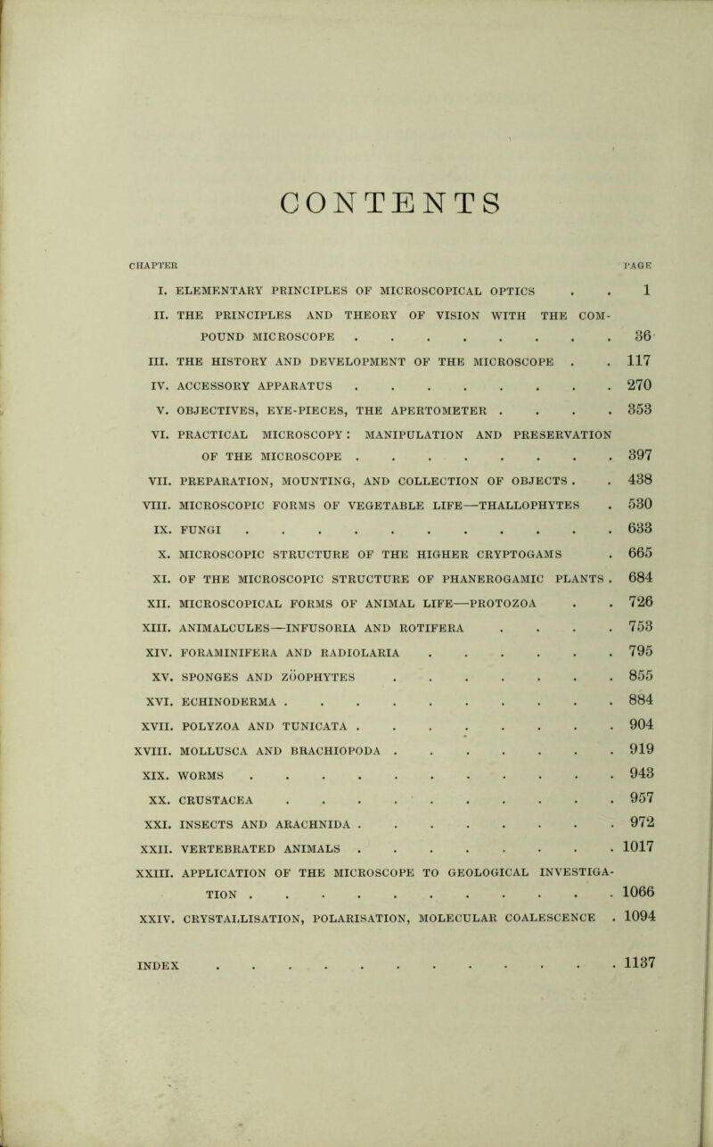 CONTENTS CHAPTER PAGE I. ELEMENTARY PRINCIPLES OF MICROSCOPICAL OPTICS . . 1 II. THE PRINCIPLES AND THEORY OF VISION WITH THE COM- POUND MICROSCOPE 36 III. THE HISTORY AND DEVELOPMENT OF THE MICROSCOPE . . 117 IV. ACCESSORY APPARATUS 270 V. OBJECTIVES, EYE-PIECES, THE APERTOMETER .... 353 VI. PRACTICAL MICROSCOPY : MANIPULATION AND PRESERVATION OF THE MICROSCOPE 397 VII. PREPARATION, MOUNTING, AND COLLECTION OF OBJECTS . . 438 VIII. MICROSCOPIC FORMS OF VEGETABLE LIFE—THALLOPHYTES . 530 IX. FUNGI 633 X. MICROSCOPIC STRUCTURE OF THE HIGHER CRYPTOGAMS . 665 XI. OF THE MICROSCOPIC STRUCTURE OF PHANEROGAMIC PLANTS . 684 XII. MICROSCOPICAL FORMS OF ANIMAL LIFE—PROTOZOA . . 726 XIII. ANIMALCULES—INFUSORIA AND ROTIFERA . . . .753 XIV. FORAMINIFERA AND RADIOLARIA 795 XV. SPONGES AND ZOOPHYTES 855 XVI. ECHINODERMA 884 XVII. POLYZOA AND TUNICATA 904 XVIII. MOLLUSCA AND BRACHIOPODA 919 XIX. WORMS ........... 943 XX. CRUSTACEA .......... 957 XXI. INSECTS AND ARACHNIDA 972 XXII. VERTEBRATED ANIMALS 1017 XXIII. APPLICATION OF THE MICROSCOPE TO GEOLOGICAL INVESTIGA- TION ........... 1066 XXIV. CRYSTALLISATION, POLARISATION, MOLECULAR COALESCENCE . 1094 INDEX 1137