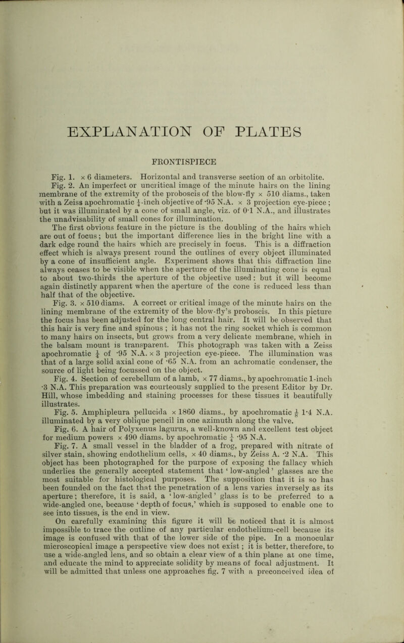 EXPLANATION OF PLATES FRONTISPIECE Fig. 1. x 6 diameters. Horizontal and transverse section of an orbitolite. Fig. 2. An imperfect or unciitical image of the minute hairs on the lining membrane of the extremity of the proboscis of the blow-fly x 510 diams., taken with a Zeiss apochromatic ^-inch objective of ’95 N.A. x 3 projection eye-piece ; but it was illuminated by a cone of small angle, viz. of 0T N.A., and illustrates the unadvisability of small cones for illumination. The first obvious feature in the picture is the doubling of the hairs which are out of focus; but the important difference lies in the bright line with a dark edge round the hairs which are precisely in focus. This is a diffraction effect which is always present round the outlines of every object illuminated by a cone of insufficient angle. Experiment shows that this diffraction line always ceases to be visible when the aperture of the illuminating cone is equal to about two-thirds the aperture of the objective used: but it will become again distinctly apparent when the aperture of the cone is reduced less than half that of the objective. Fig. 3. x 510 diams. A correct or critical image of the minute hairs on the lining membrane of the extremity of the blow-fly’s proboscis. In this picture the focus has been adjusted for the long central hair. It will be observed that this hair is very fine and spinous ; it has not the ring socket which is common to many hairs on insects, but grows from a very delicate membrane, which in the balsam mount is transparent. This photograph was taken with a Zeiss apochromatic f of -95 N.A. x 3 projection eye-piece. The illumination was that of a large solid axial cone of -65 N.A. from an achromatic condenser, the source of light being focussed on the object. Fig. 4. Section of cerebellum of a lamb, x 77 diams., by apochromatic 1-inch •3 N.A. This preparation was courteously supplied to the present Editor by Dr. Hill, whose imbedding and staining processes for these tissues it beautifully illustrates. Fig. 5. Amphipleura pellucida x 1860 diams., by apochromatic ^ 1*4 N.A. illuminated by a very oblique pencil in one azimuth along the valve. Fig. 6. A hair of Polyxenus lagurus, a well-known and excellent test object for medium powers x 490 diams. by apochromatic ‘95 N.A. Fig. 7. A small vessel in the bladder of a frog, prepared with nitrate of silver stain, showing endothelium cells, x 40 diams., by Zeiss A. *2 N.A. This object has been photographed for the purpose of exposing the fallacy which underlies the generally accepted statement that ‘ low-angled ’ glasses are the most suitable for histological purposes. The supposition that it is so has been founded on the fact that the penetration of a lens varies inversely as its aperture; therefore, it is said, a ‘ low-angled ’ glass is to be preferred to a wide-angled one, because ‘depthof focus,’ which is supposed to enable one to see into tissues, is the end in view. On carefully examining this figure it will be noticed that it is almost impossible to trace the outline of any particular endothelium-cell because its image is confused with that of the lower side of the pipe. In a monocular microscopical image a perspective view does not exist; it is better, therefore, to use a wide-angled lens, and so obtain a clear view of a thin plane at one time, and educate the mind to appreciate solidity by means of focal adjustment. It