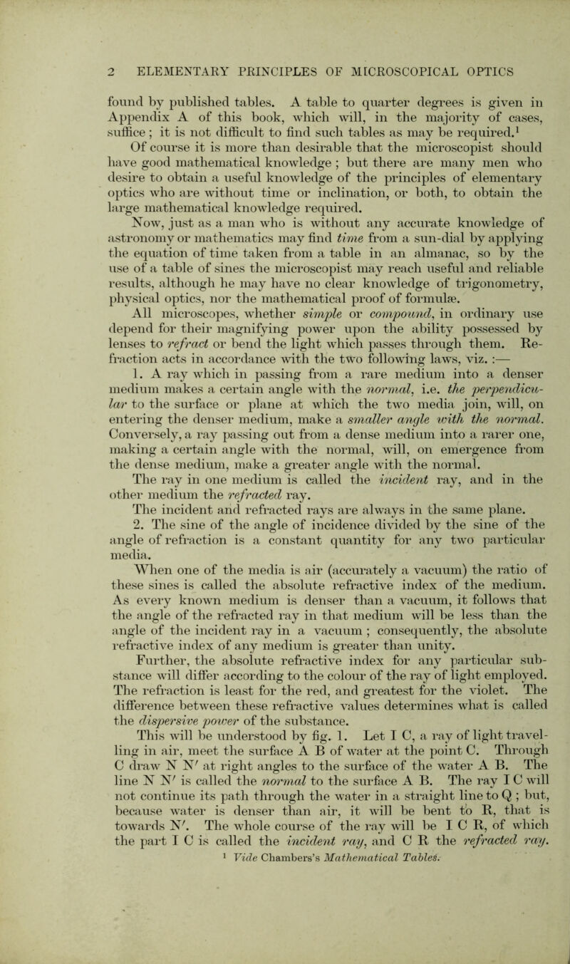 found by published tables. A table to quarter degrees is given in Appendix A of this book, which will, in the majority of cases, suffice ; it is not difficult to find such tables as may be required.1 Of course it is more than desirable that the microscopist should have good mathematical knowledge ; but there are many men who desire to obtain a useful knowledge of the principles of elementary optics who are without time or inclination, or both, to obtain the large mathematical knowledge required. Now, just as a man who is without any accurate knowledge of astronomy or mathematics may find time from a sun-dial by applying the equation of time taken from a table in an almanac, so by the use of a table of sines the microscopist may reach useful and reliable results, although he may have no clear knowledge of trigonometry, physical optics, nor the mathematical proof of formulae. All microscopes, whether simple or compound, in ordinary use depend for their magnifying power upon the ability possessed by lenses to refract or bend the light which passes through them. Re- fraction acts in accordance with the two following laws, viz. :— 1. A ray which in passing from a rare medium into a denser medium makes a certain angle with the normal, i.e. the perpendicu- lar to the surface or plane at which the two media join, will, on entering the denser medium, make a smaller angle with the normal. Conversely, a ray passing out from a dense medium into a rarer one, making a certain angle with the normal, will, on emergence from the dense medium, make a greater angle with the normal. The ray in one medium is called the incident ray, and in the other medium the refracted ray. The incident and refracted rays are always in the same plane. 2. The sine of the angle of incidence divided by the sine of the angle of refraction is a constant quantity for any two particular media. When one of the media is air (accurately a vacuum) the ratio of these sines is called the absolute refractive index of the medium. As every known medium is denser than a vacuum, it follows that the angle of the refracted ray in that medium will be less than the angle of the incident ray in a vacuum ; consequently, the absolute refractive index of any medium is greater than unity. Further, the absolute refractive index for any particular sub- stance will differ according to the colour of the ray of light employed. The refraction is least for the red, and greatest for the violet. The difference between these refractive values determines what is called the dispersive power of the substance. This will be understood by fig. 1. Let I C, a ray of light travel- ling in air, meet the surface A B of water at the point C. Through C draw N N7 at right angles to the surface of the water A B. The line N N' is called the normal to the surface A B. The ray IC will not continue its path through the water in a straight line to Q ; but, because water is denser than air, it will be bent to R, that is towards N'. The whole course of the ray will be ICR, of which the part I C is called the incident ray, and C R the refracted ray. 1 Vide Chambers’s Mathematical Tables.