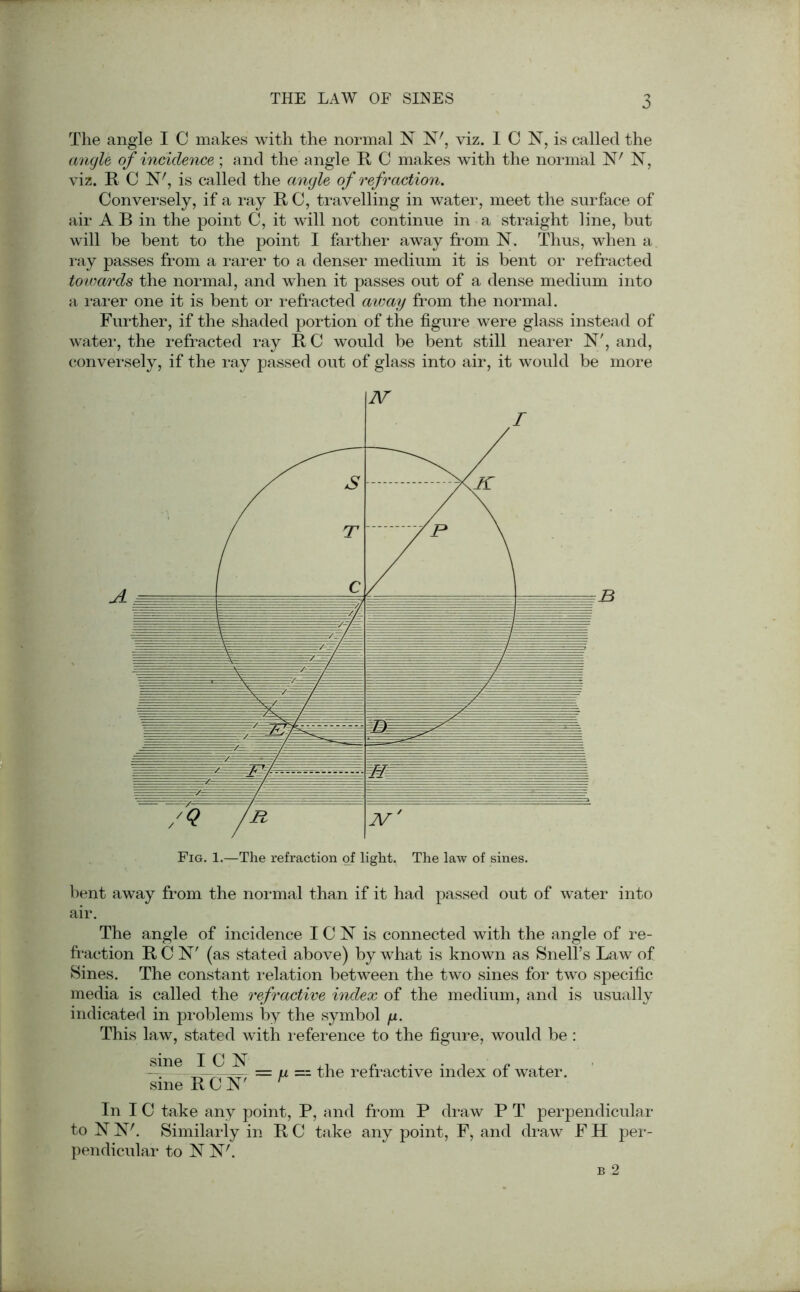 The angle I C makes with the normal N N7, viz. I C N, is called the angle of incidence; and the angle It C makes with the normal W 1ST, viz. It C N7, is called the angle of refraction. Conversely, if a ray It C, travelling in water, meet the surface of air A B in the point C, it will not continue in a straight line, but will be bent to the point I farther away from N. Thus, when a ray passes from a rarer to a denser medium it is bent or refracted towards the normal, and when it passes out of a dense medium into a rarer one it is bent or refracted away from the normal. Further, if the shaded portion of the figure were glass instead of water, the refracted ray It C would be bent still nearer N', and, conversely, if the ray passed out of glass into air, it would be more bent away from the normal than if it had passed out of water into air. The angle of incidence I C N is connected with the angle of re- fraction RCN' (as stated above) by what is known as Snell’s Law of Sines. The constant relation between the two sines for two specific media is called the refractive index of the medium, and is usually indicated in problems by the symbol y. This law, stated with reference to the figure, would be : sine ICN sine RCN 7 = y -- the refractive index of water. In IC take any point, P, and from P draw P T perpendicular to N N7. Similarly in R C take any point, F, and draw F H per- pendicular to N N7.