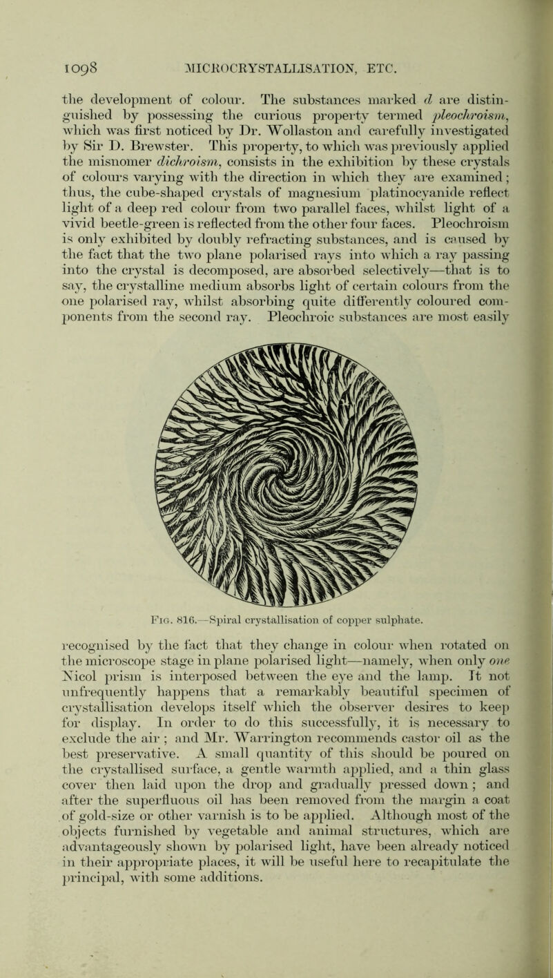 the development of colour. The substances marked d are distin- guished by possessing the curious property termed ‘pleochvoism, which was first noticed by Dr. Wollaston and carefully investigated by Sir D. Brewster. This property, to which was previously applied the misnomer dichroism, consists in the exhibition by these crystals of colours varying with the direction in which they are examined; thus, the cube-shaped crystals of magnesium platinocyanide reflect light of a deep red colour from two parallel faces, whilst light of a vivid beetle-green is reflected from the other four faces. Pleochroism is only exhibited by doubly refracting substances, and is caused by the fact that the two plane polarised rays into which a ray passing into the crystal is decomposed, are absorbed selectively—that is to say, the crystalline medium absorbs light of certain colours from the one polarised ray, whilst absorbing quite differently coloured com- ponents from the second ray. Pleochroic substances are most easily recognised by the fact that they change in colour when rotated on the microscope stage in plane polarised light—namely, when only one Nicol prism is interposed between the eye and the lamp. It not unfrequently happens that a remarkably beautiful specimen of crystallisation develops itself which the observer desires to keep for display. In order to do this successfully, it is necessary to exclude the air ; and Mr. Warrington recommends castor oil as the best preservative. A small quantity of this should be poured on the crystallised surface, a gentle warmth applied, and a thin glass cover then laid upon the drop and gradually pressed down; and after the superfluous oil has been removed from the margin a coat of gold-size or other varnish is to be applied. Although most of the objects furnished by vegetable and animal structures, which are advantageously shown by polarised light, have been already noticed in their appropriate places, it will be useful here to recapitulate the principal, with some additions. Fig. 816.—Spiral crystallisation of copper sulphate.