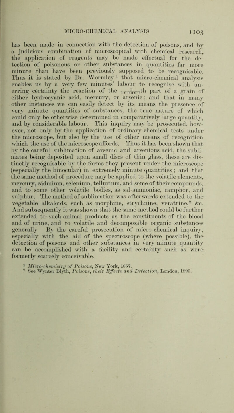 MICRO-CHEMICAL ANALYSIS 03 has been made in connection with the detection of poisons, and by a judicious combination of microscopical with chemical research,, the application of reagents may be made effectual for the de- tection of poisonous or other substances in quantities fax* more minute than have been previously supposed to be recognisable. Thus it is stated by Dr. Wormley 1 that micro-chemical analysis enables us by a vexy few minutes’ labour to recognise with un- erring certainty the reaction of the looVooth part of a grain of either hydrocyanic acid, mercury, or arsenic ; and that in many other instances we can easily detect by its means the presence of very minute quantities of substances, the true nature of which could only be otherwise determined in compax-atively large quantity, and by considei’able labour. This inquiry may be prosecuted, how- ever, not only by the application of ordinary chemical tests under the micx-oscope, but also by the use of other means of recognition- which the use of the mici*oscope affords. Thus it has been shown that by the careful sublimation of ax*senic and arsenious acid, the subli- mates being deposited upon small discs of thin glass, these are dis- tinctly recognisable by the forms they present under the microscope (especially the binocular) in extremely minute quantities ; and that the same method of procedui*e may be applied to the volatile elements, mercury, cadmium, selenium, tellurixun, and some of their compounds, and to some other volatile bodies, as sal-ammoniac, camphor, and sulphur. The method of sublimation was afterwards extended to the vegetable alkaloids, such as morphine, strychnine, vei'atrine,2 Ac. And subsequently it was shown that the same method could be further extended to sucli animal products as the constituents of the blood and of urine, and to volatile and decomposable oi*ganic substances generally By the careful prosecution of micro-chemical inquiry, especially with the aid of the spectroscope (where possible), the detection of poisons and other substances in very minute quantity can be accomplished with a facility and certainty sixch as were formerly scarcely conceivable. 1 Micro-chemistry of Poisons, New York, 1857. 2 See Wynter Blytk, Poisons, their Effects ancl Detection, London, 1895.