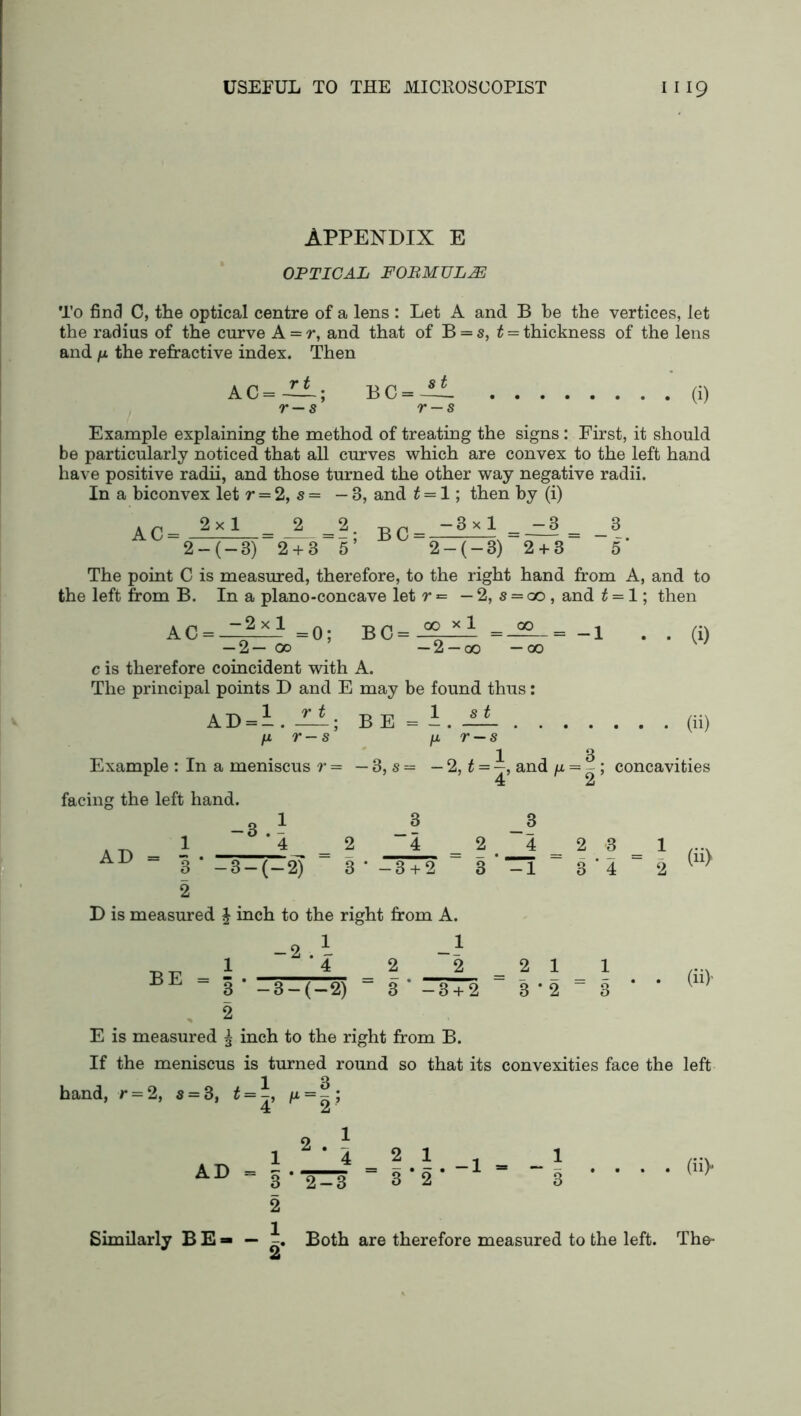 APPENDIX E OPTICAL FORMULAE To find C, the optical centre of a lens : Let A and B be the vertices, let the radius of the curve A = r, and that of B = s, t = thickness of the lens and n the refractive index. Then AC r t r — s BC = 8 t (i) Example explaining the method of treating the signs: First, it should be particularly noticed that all curves which are convex to the left hand have positive radii, and those turned the other way negative radii. In a biconvex let r = 2, s = — 8, and t — 1; then by (i) AC = 2x1 _2_ 2 + 3 BC = -3x1 -3 2 + 3 2 — (— 3) 2 + 3 5' - ' 2 — (— 3) The point C is measured, therefore, to the right hand from A, and to the left from B. In a plano-concave let r = — 2, s — go , and t = 1; then AC = 2x1 = 0; B C = 00 x 1 00 •2 —00 —00 — 2— 00 c is therefore coincident with A. The principal points D and E may be found thus: = -1 AD = r t B E = s t r — s (i) (ii) 1 3 Example : In a meniscus r= —3,s= - 2, t = —, and /x = - ; concavities facing the left hand. AD = -3 4 3 — (—2) 3 2 ~~4 3‘-3+2 (ii) BE = | -2 — 3 — (— 2) (ii)' D is measured £ inch to the right from A. 1 _1 4 2 2_ 2 1 _ 1 3 * -3 + 2 3 ‘ 2 “ 3 * 2 E is measured ^ inch to the right from B. If the meniscus is turned round so that its convexities face the left hand, r = 2, s = 3, t = /* = ?; AD = 7: (ii> Similarly BE» — Both are therefore measured to the left. The-
