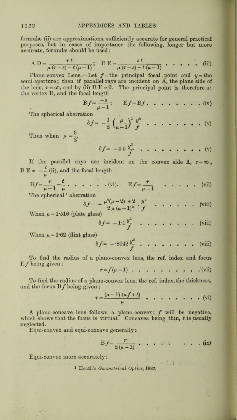 formulae (ii) are approximations, sufficiently accurate for general practical purposes, but in cases of importance the following, longer but more accurate, formulae should be used: AD%(rl,)%-ir BE%(r-*)-W-i) (Hi) Plano-convex Lens.—Let /=the principal focal point and y = the semi-aperture; then if parallel rays are incident on A, the plane side of the lens, r = ao, and by (ii) B E = 0. The principal point is therefore at the vertex B, and the focal length be/=b / (iv) /i-1 The spherical aberration « g Thus when /a = -, 2 «/= -4-51. (v) If the parallel rays are incident on the convex side A, s = oo, B E = — - (ii), and the focal length B/= ——r—- (vi). E/= ' (vii) fM-1 /X /X-l The spherical1 aberration u2(/a — 2) + 2 w2 , .... a/=  sVf^TP • / (vm) When /x = 1*516 (plate glass) 8/= -1-1C (viii) When /x = 1*62 (flint glass) S/= —*8042 ^ (viii) To find the radius of a plano-convex lens, the ref. index and focus E/ being given: r=/Ox-l) (vii) To find the radius of a plano-convex lens, the ref. index, the thickness, and the focus B/ being given : r_Qi-l) (nf+t) (vi) A plano-concave lens follows a plano-convex; / will be negative, which shows that the focus is virtual. Concaves being thin, t is usually neglected. Equi-convex and equi-concave generally; B^2l^T) • • • ■ ■ ■ • • (k) Equi-convex more accurately: . , -- < Vi ,. 1 Heath’s Geometrical Ojptics, 1887.
