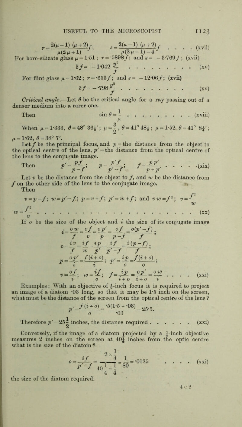 2Qx —1) (n + 2)o_2(^-l) (/x + 2) f (xvii) ^(2/x + l) /x(2M-l)-4*/ ‘ ‘ ' * V For boro-silicate glass p = 1;51; r = -5898/; and s = - 3*769/ ; (xvii) S/= -1*042 ^ (xv) For flint glass /x = 1*62; r = *653/; and s = — 12*06/; (xvii) «/=—798^ (xv) Critical angle.—Let 6 be the critical angle for a ray passing out of a denser medium into a rarer one. Then sin 6 = - (xviii) When g = 1*333, <9 = 48°36f; g =|, 6 = 41° 48|; /x = l*52 6 = 4,1° 8f ; H = 1*62, d = 38° 7'. Let/be the principal focus, and ^> = the distance from the object to the optical centre of the lens, p' = the distance from the optical centre of the lens to the conjugate image. Then (xix) Let v be the distance from the object to /, and w be the distance from / on the other side of the lens to the conjugate image. Then f2 v = p— /; w=p'-f; p = v +/; p' = w+f; and vw=f2 * 4; v = J- w f2 IV = J (xx) V If o be the size of the object and ^ the size of its conjugate image f v p p-f f c_iv _if_ip _ if _ i (p -f). f w p' p'-f f i t o o ’ 0/ if r ip op' ow , v = -4-\ f=-^~ =-^±— = —— .... (xxi) & o ^+o^+o ^ Examples: With an objective of J-inch focus it is required to project an image of a diatom *03 long, so that it may be 1*5 inch on the screen, what must be the distance of the screen from the optical centre of the lens ? . _f{i + o) = *5(1/5 + T)3) = 25.5 1 o *03 Therefore ^' = 25- inches, the distance required (xxi) 2 Conversely, if the image of a diatom projected by a ^-inch objective measures 2 inches on the screen at 40£ inches from the optic centre what is the size of the diatom ? 2 x 1 0 = -^ = _i *=*0125 .... (xxi) V ~f 40 1 _1 80 4 4 the size of the diatom required. 4 c 2
