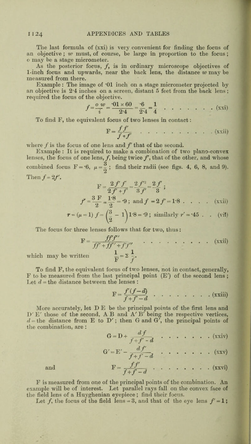 The last formula of (xxi) is very convenient for finding the focus of an objective ; w must, of course, be large in proportion to the focus; 0 may be a stage micrometer. As the posterior focus, f, is in ordinary microscope objectives of 1-inch focus and upwards, near the back lens, the distance w may be measured from there. Example : The image of *01 inch on a stage micrometer projected by an objective is 2*4 inches on a screen, distant 5 feet from the back lens; required the focus of the objective. r o w *01 x 60 -6 1 ... /=T =-‘?4- = SF4 = 4 (XX1) To find F, the equivalent focus of two lenses in contact: F= fJ— (xxii) /+/ where / is the focus of one lens and f that of the second. Example : It is required to make a combination of two plano-convex lenses, the focus of one lens, /, being twice that of the other, and whose combined focus F = *6, /a = - ; find their radii (see figs. 4, 6, 8, and 9). Then /= 2/'. 2 ff =2/^ = 2f. 2/+/ 3/' 3 ’ f=~ = i£ = -9;a,ndf=‘lf = l-8. . . . (xxii) r = (jx = 1) /= — 1^1'8 = *9; similarly r' = *45 . . (vii) The focus for three lenses follows that for two, thus: ff£l (xxii) //'+//'+/'/ (' ' which may be written = 2 F / To find F, the equivalent focus of two lenses, not in contact, generally, F to be measured from the last principal point (E') of the second lens ; Let d = the distance between the lenses : f(f-d) (xxiii) f+f-d (XXlllj More accurately, let D E be the principal points of the first lens and IV E' those of the second, A B and A' B' being the respective vertices, d = the distance from E to B'; then G and G', the principal points of the combination, are : G=U + /+7^rS (xxiv) (xxv) and F= - (xxvi) /+/ ~d F is measm’ed from one of the principal points of the combination. An example will be of interest. Let parallel rays fall on the convex face of the field lens of a Huyghenian eyepiece ; find their focus. Let /, the focus of the field lens = 3, and that of the eye lens f' = 1;