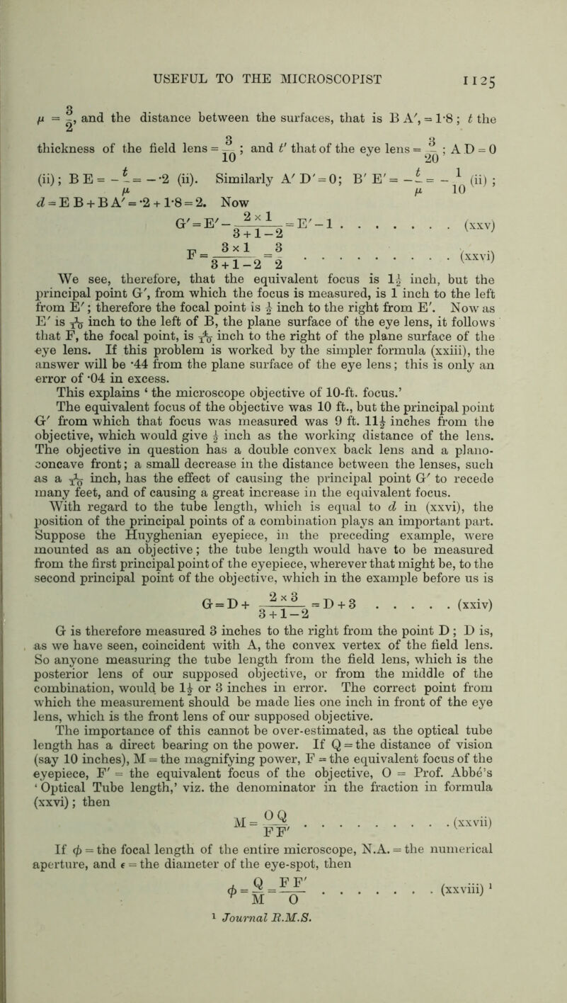 /i = -, and the distance between the surfaces, that is B A', = 1*8; t the thickness of the field lens = 10 and t' that of the eye lens = - ; AD = 0 20 (ii); BE=-‘ = - ^ = EB + BA/M=-2 2 (ii). Similarly A'D^O; 1-8 = G' = E' Now 2x1 B' E' = -I 10 (ii) = E' —1 (xxv) (xxvi) 3 + 1-2 E = ^ x ^ ^ 8+1—22 We see, therefore, that the equivalent focus is 1£ inch, but the principal point G', from which the focus is measured, is 1 inch to the left from E'; therefore the focal point is | inch to the right from E\ Now as E' is ^ inch to the left of B, the plane surface of the eye lens, it follows that F, the focal point, is ^ inch to the right of the plane surface of the oye lens. If this problem is worked by the simpler formula (xxiii), the answer will be ’44 from the plane surface of the eye lens; this is only an error of *04 in excess. This explains ‘ the microscope objective of 10-ft. focus.’ The equivalent focus of the objective was 10 ft., but the principal point G' from which that focus was measured was 9 ft. 11£ inches from the objective, which would give ^ inch as the working distance of the lens. The objective in question has a double convex back lens and a plano- concave front; a small decrease in the distance between the lenses, such as a ^ inch, has the effect of causing the principal point G' to recede many feet, and of causing a great increase in the equivalent focus. With regard to the tube length, which is equal to d in (xxvi), the position of the principal points of a combination plays an important part. Suppose the Huyghenian eyepiece, in the preceding example, were mounted as an objective; the tube length would have to be measured from the first principal point of the eyepiece, wherever that might be, to the second principal point of the objective, which in the example before us is G = D + 2x3 3 + 1-2 = D + 3 . (xxiv) G is therefore measured 3 inches to the right from the point D ; D is, as we have seen, coincident with A, the convex vertex of the field lens. So anyone measuring the tube length from the field lens, which is the posterior lens of our supposed objective, or from the middle of the combination, would be 1£ or 3 inches in error. The correct point from which the measurement should be made lies one inch in front of the eye lens, which is the front lens of our supposed objective. The importance of this cannot be over-estimated, as the optical tube length has a direct bearing on the power. If Q = the distance of vision (say 10 inches), M = the magnifying power, F = the equivalent focus of the eyepiece, F' = the equivalent focus of the objective, O = Prof. Abbe’s ‘ Optical Tube length,’ viz. the denominator in the fraction in formula (xxvi); then (xxvii) If 4> = the focal length of the entire microscope, N.A. aperture, and e = the diameter of the eye-spot, then _ Q _FF' O * * • • the numerical ^ M (xxviii) 1