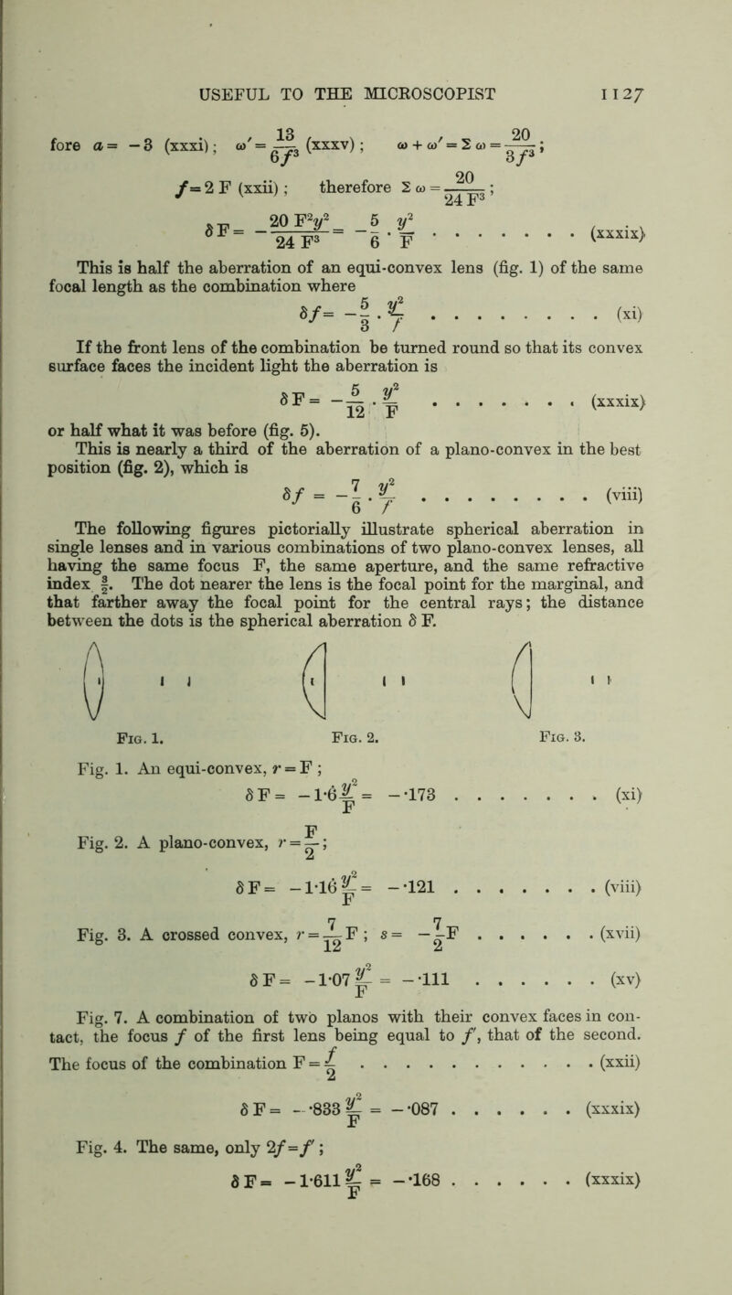 fore a= — 3 (xxxi); = 13 6 P /= 2 F (xxii); (xxxv) ; ai + o)'=2« = — 20 3/3 * therefore 2w = 20 24 F3 20 FV 5 y2 24 F3 6 ' F (xxxix) This is half the aberration of an equi-convex lens (fig. 1) of the same focal length as the combination where V- -I-? ; • <”> If the front lens of the combination be turned round so that its convex surface faces the incident light the aberration is (xxxix) or half what it was before (fig. 5). This is nearly a third of the aberration of a plano-convex in the best position (fig. 2), which is 8f=~l-y (viii) The following figures pictorially illustrate spherical aberration in single lenses and in various combinations of two plano-convex lenses, all having the same focus F, the same aperture, and the same refractive index f. The dot nearer the lens is the focal point for the marginal, and that farther away the focal point for the central rays; the distance between the dots is the spherical aberration 8 F. (\ \J Fig. 1. Fig. 2. Fig. 3. Fig. 1. An equi-convex, r = F ; 8 F= -1-61 = — T73 (xi) F F Fig. 2. A plano-convex, ?* = —-; A 8 F= -l*l6|^ = — T21 (viii) 7 7 Fig. 3. A crossed convex, r = — F ; s = — -F (xvii) 1A A 8 F= -1*07 = --111 (xv) Jb Fig. 7. A combination of two pianos with their convex faces in con- tact, the focus / of the first lens being equal to f, that of the second. The focus of the combination F = ^ (xxii) A 8 F= --833^= — ’087 (xxxix) F Fig. 4. The same, only 2/ -f; F