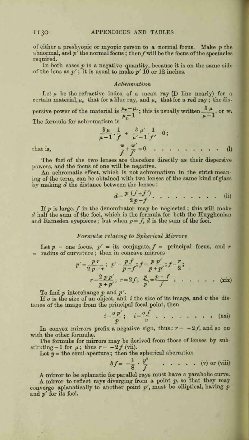 of either a presbyopic or myopic person to a normal focus. Make p the abnormal, and^/ the normal focus; then /will be the focus of the spectacles required. In both cases p is a negative quantity, because it is on the same side of the lens as p'; it is usual to make p' 10 or 12 inches. Achromatism Let n be the refractive index of a mean ray (D line nearly) for a certain material, yv that for a blue ray, and /zr that for a red ray ; the dis- persive power of the material is ?-■— f*r; this is usually written —-ff- The formula for achromatism is d fi 1 ftp' 1 •? 7=if' that is, or -w. 0 a> f+f 0 ■ ; ; ’ The foci of the two lenses are therefore directly as their dispersive powers, and the focus of one will be negative. An achromatic effect, which is not achromatism in the strict mean- ing of the term, can be obtained with two lenses of the same kind of glass by making d the distance between the lenses : HD 2 P~f If p is large, / in the denominator may be neglected; this will make d half the sum of the foci, which is the formula for both the Huyghenian and Kamsden eyepieces ; but when p = /, d is the sum of the foci. Formulce relating to Spherical Mirrors Let p = one focus, p' = its conjugate, / = principal focus, and r radius of curvature ; then in concave mirrors pr . Pf . r- PP' . v p-f f- f 2 (six) 2 p-r p-f P+P r = r = 2/; * P+P' P / To find p interchange p and p\ If o is the size of an object, and i the size of its image, and v the dis- tance of the image from the principal focal point, then op P - ; i = of (xxi) In convex mirrors prefix a negative sign, thus: r= —2/, and so on with the other formulae. The formulae for mirrors may be derived from those of lenses by sub- stituting -1 for /x; thusr= — 2/(vii). Let y = the semi-aperture; then the spherical aberration £/= * % (v) or (viii) ® J A mirror to be aplanatic for parallel rays must have a parabolic curve. A mirror to reflect rays diverging from a point p, so that they may converge aplanatically to another point p\ must be elliptical, having p and y' for its foci.