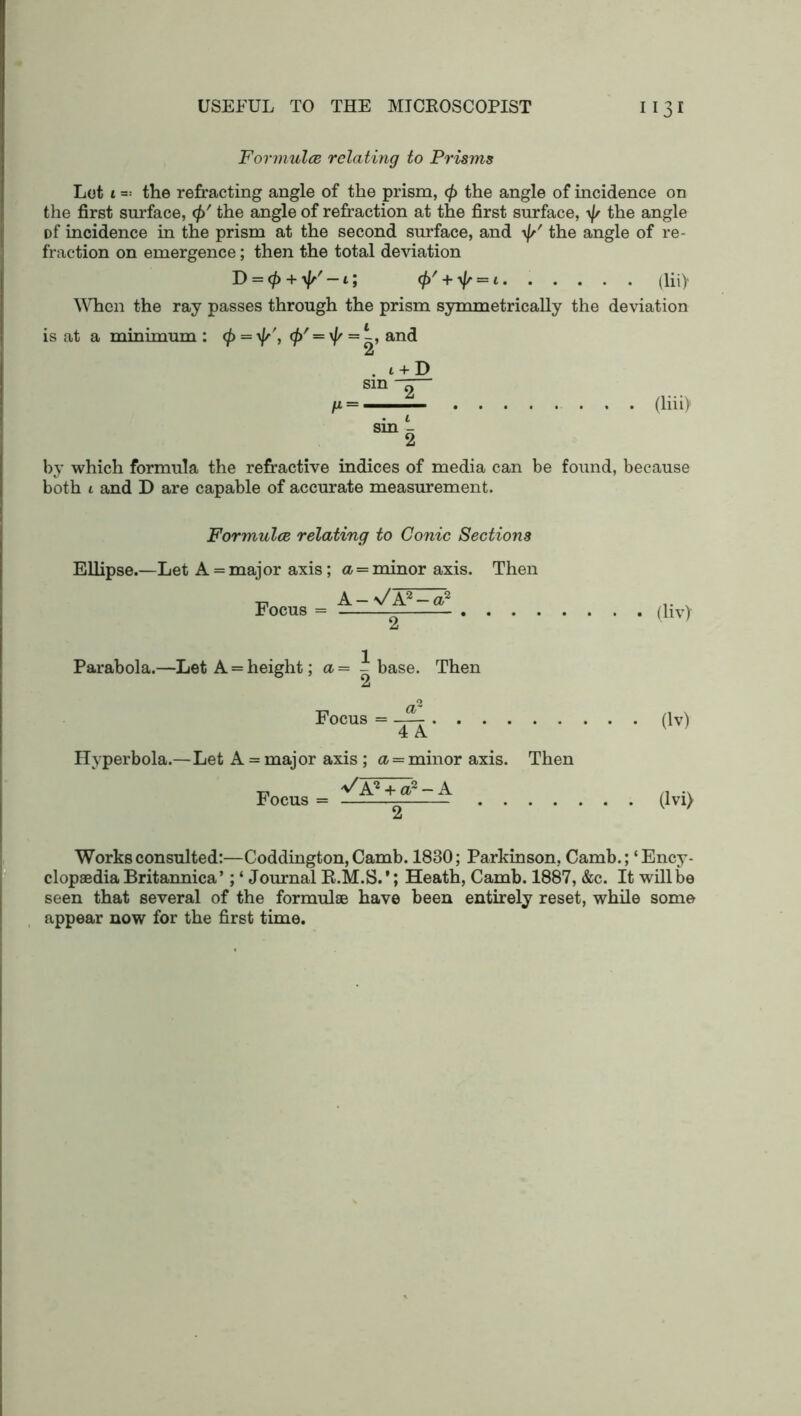 Formula relating to Prisms Lot i the refracting angle of the prism, <f> the angle of incidence on the first surface, <p' the angle of refraction at the first surface, \f/ the angle Df incidence in the prism at the second surface, and \J/ the angle of re- fraction on emergence; then the total deviation D = $ + \//-i; <£' + ^ = 1. . . . . . (lii> When the ray passes through the prism symmetrically the deviation is at a minimum : <p = yfs', <j>' = \f/ = l~, and 2 . t + D sin ^ (liii) by which formula the refractive indices of media can be found, because both l and D are capable of accurate measurement. Formula relating to Conic Sections Ellipse.—Let A = major axis; a = minor axis. Then Focus = A-Vp (liv) Parabola.—Let A = height; a= - base. Then A Focus = (lv) 4 A Hyperbola.—Let A = major axis ; a = minor axis. Then Focus = (lvi> Works consulted:—Coddington, Camb. 1830; Parkinson, Camb.; ‘Ency- clopaedia Britannica’; ‘ Journal R.M.S.'; Heath, Camb. 1887, &c. It will be seen that several of the formulae have been entirely reset, while some appear now for the first time.