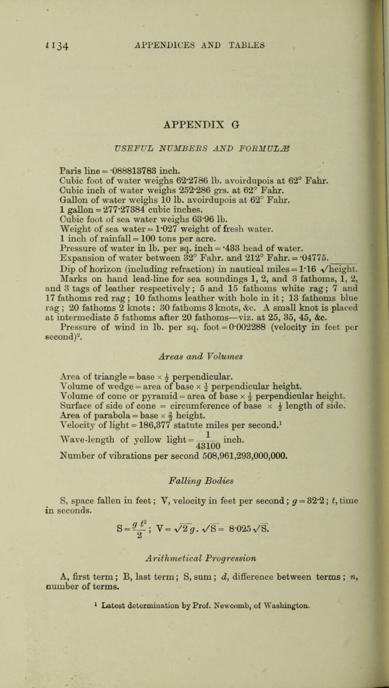 APPENDIX G USEFUL NUMBERS AND FORMULAS Paris line = -088813783 inch. Cubic foot of water weighs 62*2786 lb. avoirdupois at 62° Fahr. Cubic inch of water weighs 252-286 grs. at 62° Fahr. Gallon of water weighs 10 lb. avoirdupois at 62° Fahr. 1 gallon = 277*27384 cubic inches. Cubic foot of sea water weighs 63-96 lb. Weight of sea water = 1-027 weight of fresh water. 1 inch of rainfall = 100 tons per acre. Pressure of water in lb. per sq. inch = -433 head of water. Expansion of water between 32° Fahr. and 212° Fahr. = -04775. Dip of horizon (including refraction) in nautical miles = 1*16 <\/height. Marks on hand lead-line for sea soundings 1, 2, and 3 fathoms, 1, 2, and 3 tags of leather respectively; 5 and 15 fathoms white rag; 7 and 17 fathoms red rag ; 10 fathoms leather with hole in it; 13 fathoms blue rag ; 20 fathoms 2 knots : 30 fathoms 3 knots, &c. A small knot is placed at intermediate 5 fathoms after 20 fathoms—viz. at 25, 35, 45, &c. Pressure of wind in lb. per sq. foot = 0*002288 (velocity in feet per second)2. Areas a/nd Volumes Area of triangle = base x £ perpendicular. Volume of wedge = area of base x % perpendicular height. Volume of cone or pyramid = area of base x l perpendicular height. Surface of side of cone = circumference of base x £ length of side. Area of parabola = base x § height. Velocity of light = 186,377 statute miles per second.1 Wave-length of yellow light = —inch. 6 J 5 43100 Number of vibrations per second 508,961,293,000,000. Falling Bodies S, space fallen in feet; V, velocity in feet per second; g = 32-2; t, time in seconds. S = -?i.2; Y=V2~g.VW= 8-025v/S. Jj Arithmetical Progression A, first term; B, last term; S, sum; d, difference between terms ; n, number of terms.