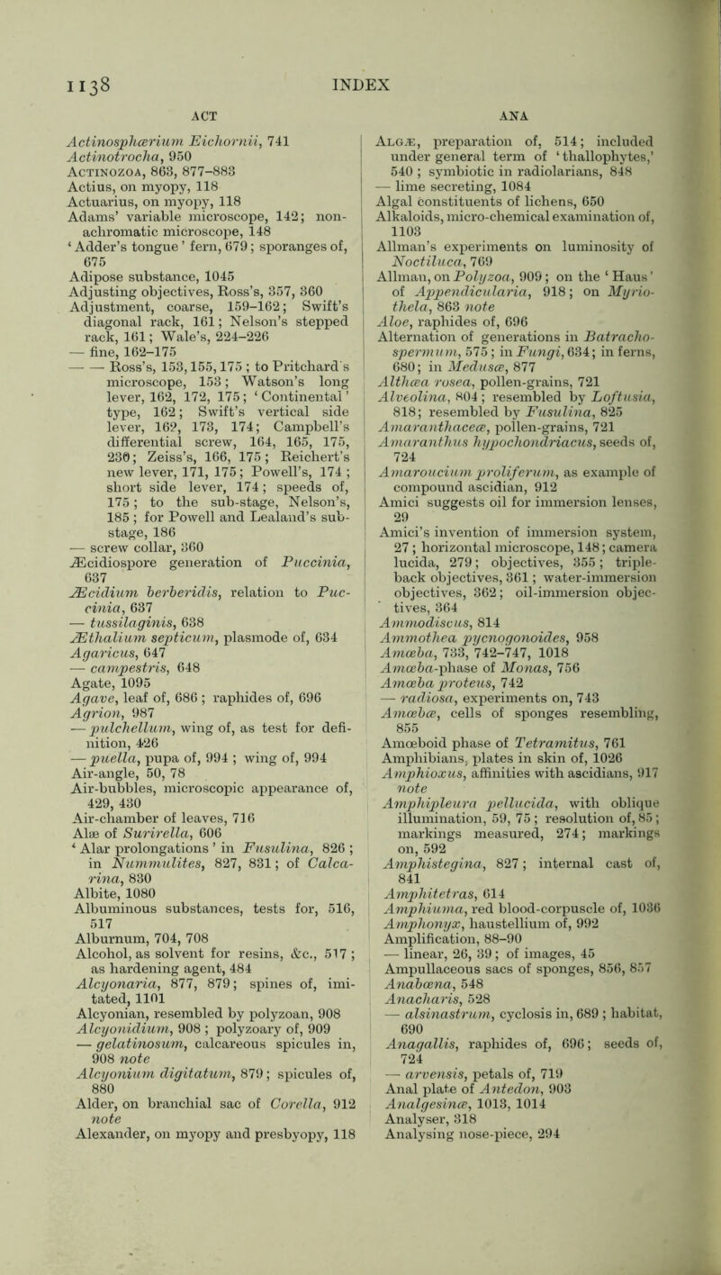 H38 ACT INDEX ANA Actinosphcerium Eichornii, 741 Actinotrocha, 950 Actinozoa, 863, 877-883 Actius, on myopy, 118 Actuarius, on myopy, 118 Adams’ variable microscope, 142; non- achromatic microscope, 148 * Adder’s tongue ’ fern, 679; sporanges of, 675 Adipose substance, 1045 Adjusting objectives, Ross’s, 357, 360 Adjustment, coarse, 159-162; Swift’s diagonal rack, 161; Nelson’s stepped rack, 161; Wale’s, 224-226 — fine, 162-175 Ross’s, 153,155,175 ; to Pritchard's microscope, 153; Watson’s long lever, 162, 172, 175; ‘Continental’ type, 162; Swift’s vertical side lever, 16?, 173, 174; Campbell’s differential screw, 164, 165, 175, 230; Zeiss’s, 166, 175; Reichert’s new lever, 171, 175; Powell’s, 174 ; short side lever, 174; speeds of, 175; to the sub-stage, Nelson’s, 185 ; for Powell and Lealand’s sub- stage, 186 — screw collar, 360 iEcidiospore generation of Puccinia, 637 JFcidium berberidis, relation to Puc- cinia, 637 — tussilaginis, 638 JEthalium septicum, plasmode of, 634 Agaricus, 647 — campestris, 648 Agate, 1095 Agave, leaf of, 686 ; raphides of, 696 Agrion, 987 — pulchellum, wing of, as test for defi- nition, 4;26 — pUella, pupa of, 994 ; wing of, 994 Air-angle, 50, 78 Air-bubbles, microscopic appearance of, 429, 430 Air-chamber of leaves, 716 Aloe of Surirella, 606 * Alar prolongations ’ in Fusulina, 826 ; in Nummulites, 827, 831; of Calca- rina, 830 Albite, 1080 Albuminous substances, tests for, 516, 517 Alburnum, 704, 708 Alcohol, as solvent for resins, &c., 517 ; as hardening agent, 484 Alcyonaria, 877, 879; spines of, imi- tated, 1101 Alcyonian, resembled by polyzoan, 908 Alcyonidium, 908 ; polyzoary of, 909 — gelatinosum, calcareous spicules in, 908 note Alcyonium digitatum, 879; spicules of, 880 Alder, on branchial sac of Corella, 912 note Alexander, on myopy and presbyopy, 118 Algas, preparation of, 514; included under general term of ‘ thallophytes,’ 540 ; symbiotic in radiolarians, 848 — lime secreting, 1084 Algal constituents of lichens, 650 Alkaloids, micro-chemical examination of, 1103 Allman’s experiments on luminosity of Noctiluca, 769 Allman, on Polyzoa, 909; on the ‘ Haus ’ of Appendicularia, 918; on Myrio- thela, 863 note Aloe, raphides of, 696 Alternation of generations in Batracho- spermum, 575; in Fungi, 634; in ferns, 680; in Medusce, 877 Althoea rosea, pollen-grains, 721 Alveolina, 804 ; resembled by Loftusia, 818; resembled by Fusulina, 825 Amaranthacece, pollen-grains, 721 Amaranthus hypochondriacus, seeds of, 724 Amaroucium proliferum, as example of compound ascidian, 912 Amici suggests oil for immersion lenses, 29 Amici’s invention of immersion system, 27 ; horizontal microscope, 148; camera lucida, 279; objectives, 355; triple- back objectives, 361; water-immersion objectives, 362; oil-immersion objec- tives, 364 Ammodiscus, 814 Ammothea pycnogonoides, 958 Amoeba, 733, 742-747, 1018 Amoeba-phase of Monas, 756 Amoeba proteus, 742 — radiosa, experiments on, 743 Amcebce, cells of sponges resembling, 855 Amoeboid phase of Tetramitus, 761 Amphibians, plates in skin of, 1026 Amphioxus, affinities with ascidians, 917 note Amphipleura pellucida, with oblique illumination, 59, 75 ; resolution of, 85 ; markings measured, 274; markings on,592 Amphistegina, 827; internal cast of, 841 Amphitetras, 614 Amphiuma, red blood-corpuscle of, 1036 Amplnonyx, haustellium of, 992 Amplification, 88-90 — linear, 26, 39; of images, 45 Ampullaceous sacs of sponges, 856, 857 Anaboena, 548 Anacharis, 528 — alsinastrum, cyclosis in, 689 ; habitat, 690 Anagallis, raphides of, 696; seeds of, 724 — arvensis, petals of, 719 Anal plate of Antedon, 903 Analgesince, 1013, 1014 Analyser, 318 Analysing nose-piece, 294