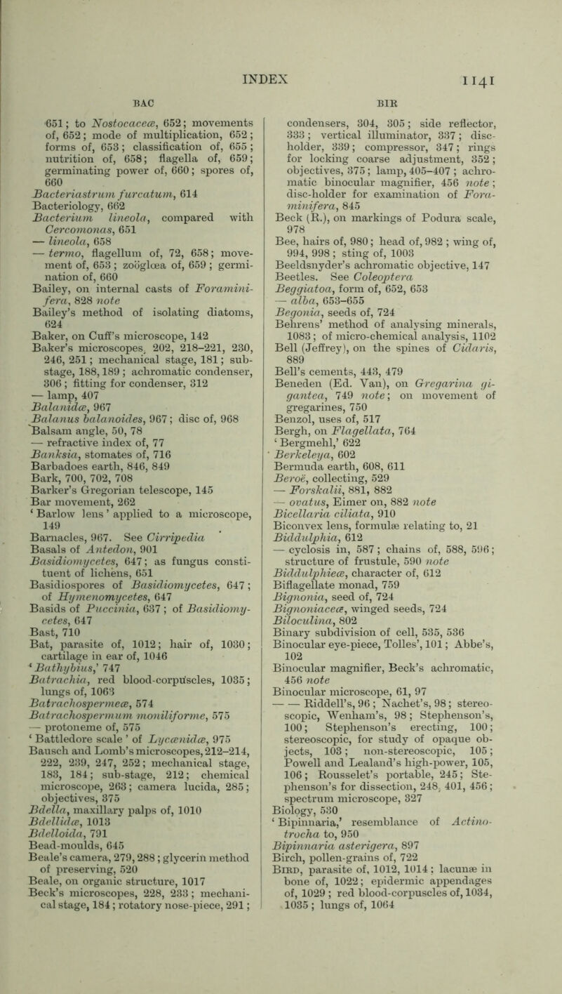 BAC -651; to Nostocacece, 652; movements of, 652; mode of multiplication, 652; forms of, 653; classification of, 655 ; nutrition of, 658; flagella of, 659; germinating power of, 660; spores of, 660 Bacteriastrum furcatum, 614 Bacteriology, 662 Bacterium lineola, compared with Cercomonas, 651 — lineola, 658 — termo, flagellum of, 72, 658; move- ment of, 653 ; zociglcea of, 659 ; germi- nation of, 660 Bailey, on internal casts of Foramini- fera, 828 note Bailey’s method of isolating diatoms, 624 Baker, on Cuff’s microscope, 142 Baker’s microscopes. 202, 218-221, 230, 246, 251; mechanical stage, 181; sub- stage, 188,189 ; achromatic condenser, 306 ; fitting for condenser, 312 — lamp, 407 Balanidce, 967 Balanus balanoides, 967; disc of, 968 Balsam angle, 50, 78 — refractive index of, 77 Banksia, stomates of, 716 Barbadoes earth, 846, 849 Bark, 700, 702, 708 Barker’s Gregorian telescope, 145 Bar movement, 262 ‘ Barlow lens ’ applied to a microscope, 149 Barnacles, 967. See Cirripedia Basals of Antedon, 901 Basidiomycetes, 647; as fungus consti- tuent of lichens, 651 Basidiospores of Basidiomycetes, 647; of Hymenomycetes, 647 Basids of Puccinia, 637 ; of Basidiomy- cetes, 647 Bast, 710 Bat, parasite of, 1012; hair of, 1030; cartilage in ear of, 1046 * Bathybius, 747 Batrachia, red blood-corpuscles, 1035; lungs of, 1063 Batraclxospermece, 574 Batrachosperxxxum moniliforme, 575 — protoneme of, 575 ‘ Battledore scale ’ of Lyccenidce, 975 Bausch and Lomb’s microscopes, 212-214, 222, 239, 247, 252; mechanical stage, j 183, 184; sub-stage, 212; chemical microscope, 263; camera lucida, 285; objectives, 375 Bdella, maxillary palps of, 1010 Bdellidce, 1013 Bdelloida, 791 Bead-moulds, 645 Beale’s camera, 279,288; glycerin method of preserving, 520 Beale, on organic structure, 1017 Beck’s microscopes, 228, 233; mechani- cal stage, 184; rotatory nose-piece, 291; BIR condensers, 304, 805; side reflector, 333 ; vertical illuminator, 337 ; disc- holder, 339; compressor, 347; rings for locking coarse adjustment, 352; objectives, 375; lamp, 405-407 ; achro- matic binocular magnifier, 456 note ; disc-holder for examination of Fora- minifera, 845 Beck (K.), on markings of Podura scale, 978 Bee, hairs of, 980; head of, 982 ; wing of, 994, 998 ; sting of, 1003 Beeldsnyder’s achromatic objective, 147 Beetles. See Coleoptera Beggiatoa, form of, 652, 653 alba, 65o—655 Begonia, seeds of, 724 Behrens’ method of analysing minerals, 1083 ; of micro-chemical analysis, 1102 Bell (Jeffrey), on the spines of Cidaris, 889 Bell’s cements, 443, 479 Beneden (Ed. Van), on Gregarina gi- gantea, 749 note’, on movement of gregarines, 750 Benzol, uses of, 517 Bergh, on Flagellata, 764 ‘ Bergmehl,’ 622 Berkeleya, 602 Bermuda earth, 608, 611 Beroe, collecting, 529 — Forskalii, 881, 882 — ovatus, Eimer on, 882 note Bicellaria ciliata, 910 Biconvex lens, formulae relating to, 21 Biddulphia, 612 — cyclosis in, 587; chains of, 588, 596; structure of frustule, 590 note Biddulphiece, character of, 612 Biflagellate monad, 759 Bignonia, seed of, 724 Bignoniacea, winged seeds, 724 Biloculina, 802 Binary subdivision of cell, 535, 536 Binocular eye-piece, Tolies’, 101; Abbe’s, 102 Binocular magnifier, Beck’s achromatic, 456 note Binocular microscope, 61, 97 — — Riddell’s, 96 ; Nachet’s, 98; stereo- scopic, Wenham’s, 98; Stephenson’s, 100; Stephenson’s erecting, 100; stereoscopic, for study of opaque ob- jects, 103; non-stereoscopic, 105; Powell and Lealand’s high-power, 105, 106; Rousselet’s portable, 245; Ste- phenson’s for dissection, 248; 401, 456 ; spectrum microscope, 327 Biology, 530 ‘ Bipinnaria,* resemblance of Actino- trocha to, 950 Bipinnaria asterigera, 897 Birch, pollen-grains of, 722 Bird, parasite of, 1012, 1014 ; lacunae in bone of, 1022; epidermic appendages of, 1029 ; red blood-corpuscles of, 1034, 1035 ; lungs of, 1064