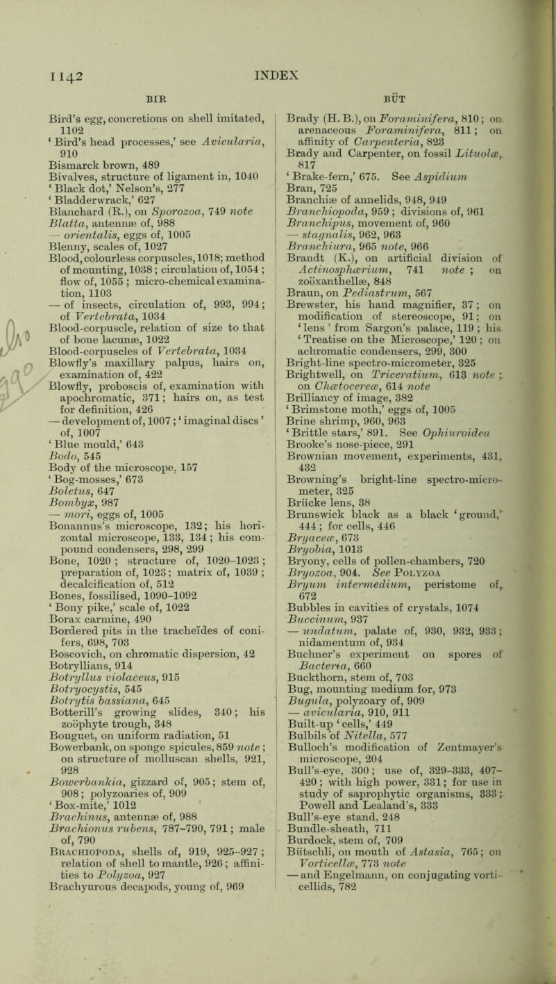 BIR BUT Bird’s egg, concretions on shell imitated, 1102 ‘ Bird’s head processes,’ see Avicularia, 910 Bismarck brown, 489 Bivalves, structure of ligament in, 1040 ‘ Black dot,’ Nelson’s, 277 ‘ Bladderwrack,’ 627 Blanchard (R.), on Sporozoa, 749 note Blatta, antennae of, 988 — orientalis, eggs of, 1005 Blenny, scales of, 1027 Blood, colourless corpuscles, 1018; method of mounting, 1038; circulation of, 1054 ; flow of, 1055 ; micro-chemical examina- tion, 1103 — of insects, circulation of, 993, 994; of Vertebrata, 1034 Blood-corpuscle, relation of size to that of bone lacunae, 1022 Blood-corpuscles of Vertebrata, 1034 Blowfly’s maxillary palpus, hairs on, examination of, 422 Blowfly, proboscis of, examination with apochromatic, 371; hairs on, as test for definition, 426 — development of, 1007; ‘ imaginal discs ’ of, 1007 ‘ Blue mould,’ 643 Bodo, 545 Body of the microscope, 157 ‘ Bog-mosses,’ 673 Boletus, 647 Bombyx, 987 — mori, eggs of, 1005 Bonannus’s microscope, 132; his hori- zontal microscope, 133, 134 ; his com- pound condensers, 298, 299 Bone, 1020 ; structure of, 1020-1023; preparation of, 1023; matrix of, 1039 ; decalcification of, 512 Bones, fossilised, 1090-1092 ‘ Bony pike,’ scale of, 1022 Borax carmine, 490 Bordered pits in the tracheides of coni- fers, 698, 703 Boscovich, on chromatic dispersion, 42 Botryllians, 914 Botryllus violaceus, 915 Botryocystis, 545 Botrytis bassiana, 645 Botterill’s growing slides, 340; his zoophyte trough, 348 Bouguet, on uniform radiation, 51 Bowerbank, on sponge spicules, 859 note; on structure of molluscan shells, 921, 928 Bowerbankia, gizzard of, 905; stem of, 908; polyzoaries of, 909 ‘ Box-mite,’ 1012 Brachinus, antennae of, 988 Brachionus rubens, 787-790, 791; male of, 790 I Bkachiopoda, shells of, 919, 925-927 ; relation of shell to mantle, 926; affini- ties to Polyzoa, 927 Brachyurous decapods, young of, 969 | Brady (H. B.), on Foraminifera, 810; on arenaceous Foraminifera, 811; on affinity of Carpentaria, 823 Brady and Carpenter, on fossil Lituolce,. 817 ‘ Brake-fern,’ 675. See Aspidium Bran, 725 Branchiae of annelids, 948, 949 Branckiopoda, 959 ; divisions of, 961 Branchipus, movement of, 960 — stagnalis, 962, 963 Branchiura, 965 note, 966 Brandt (K.), on artificial division of Actinosphcerium, 741 note ; on zooxanthellae, 848 Braun, on Pediastrum, 567 Brewster, his hand magnifier, 37; on modification of stereoscope, 91; on ‘ lens ’ from Sargon’s palace, 119 ; his ‘Treatise on the Microscope,’ 120 ; on achromatic condensers, 299, 300 Bright-line spectro-micrometer, 325 Brightwell, on Triceratium, 613 note on Clicetocerece, 614 note Brilliancy of image, 382 ‘ Brimstone moth,’ eggs of, 1005 Brine shrimp, 960, 963 ‘ Brittle stars,’ 891. See Ophiuroidea Brooke’s nose-piece, 291 Brownian movement, experiments, 431, I 432 . Browning’s bright-line spectro-micro- meter, 325 Briicke lens, 38 Brunswick black as a black ‘ground,’ 444 ; for cells, 446 I Bryacece, 673 Bryobia, 1013 Bryony, cells of pollen-chambers, 720 Bryozoa, 904. See Polyzoa Bryum intermedium, peristome of,. 672 Bubbles in cavities of crystals, 1074 j Buccinum, 937 — undatum, palate of, 930, 932, 933; nidamentum of, 934 Buchner’s experiment on spores of Bacteria, 660 j Buckthorn, stem of, 703 Bug, mounting medium for, 973 j Bugula, polyzoary of, 909 | — avicularia, 910, 911 j Built-up ‘ cells,’ 449 Bulbils of Nitella, 577 Bulloch’s modification of Zentmayer’s microscope, 204 Bull’s-eye, 300; use of, 329-333, 407- 420 ; with high power, 331; for use in study of saprophytic organisms, 333; Powell and Lealand’s, 333 Bull’s-eye stand, 248 Bundle-sheath, 711 Burdock, stem of, 709 Biitschli, on mouth of Astasia, 765; on Vorticellce, 773 note — and Engelmann, on conjugating vorti- cellids, 782